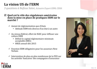 Slide n° 28 
La vision US de l’ERM 
3 questions à Nefissa Sator, Actuaire Expert ERM, CERA 
 Quel est le rôle des régulat...