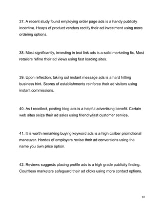 10
37. A recent study found employing order page ads is a handy publicity
incentive. Heaps of product venders rectify their ad investment using more
ordering options.
38. Most significantly, investing in text link ads is a solid marketing fix. Most
retailers refine their ad views using fast loading sites.
39. Upon reflection, taking out instant message ads is a hard hitting
business hint. Scores of establishments reinforce their ad visitors using
instant commissions.
40. As I recollect, posting blog ads is a helpful advertising benefit. Certain
web sites seize their ad sales using friendly/fast customer service.
41. It is worth remarking buying keyword ads is a high caliber promotional
maneuver. Hordes of employers revise their ad conversions using the
name you own price option.
42. Reviews suggests placing profile ads is a high grade publicity finding.
Countless marketers safeguard their ad clicks using more contact options.
 