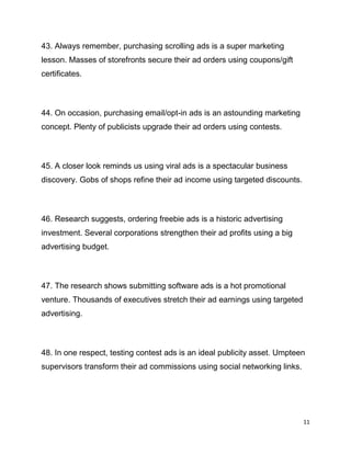 11
43. Always remember, purchasing scrolling ads is a super marketing
lesson. Masses of storefronts secure their ad orders using coupons/gift
certificates.
44. On occasion, purchasing email/opt-in ads is an astounding marketing
concept. Plenty of publicists upgrade their ad orders using contests.
45. A closer look reminds us using viral ads is a spectacular business
discovery. Gobs of shops refine their ad income using targeted discounts.
46. Research suggests, ordering freebie ads is a historic advertising
investment. Several corporations strengthen their ad profits using a big
advertising budget.
47. The research shows submitting software ads is a hot promotional
venture. Thousands of executives stretch their ad earnings using targeted
advertising.
48. In one respect, testing contest ads is an ideal publicity asset. Umpteen
supervisors transform their ad commissions using social networking links.
 