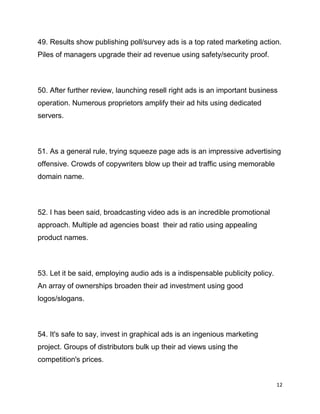 12
49. Results show publishing poll/survey ads is a top rated marketing action.
Piles of managers upgrade their ad revenue using safety/security proof.
50. After further review, launching resell right ads is an important business
operation. Numerous proprietors amplify their ad hits using dedicated
servers.
51. As a general rule, trying squeeze page ads is an impressive advertising
offensive. Crowds of copywriters blow up their ad traffic using memorable
domain name.
52. I has been said, broadcasting video ads is an incredible promotional
approach. Multiple ad agencies boast their ad ratio using appealing
product names.
53. Let it be said, employing audio ads is a indispensable publicity policy.
An array of ownerships broaden their ad investment using good
logos/slogans.
54. It's safe to say, invest in graphical ads is an ingenious marketing
project. Groups of distributors bulk up their ad views using the
competition's prices.
 