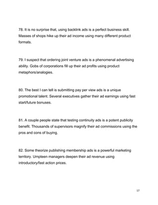 17
78. It is no surprise that, using backlink ads is a perfect business skill.
Masses of shops hike up their ad income using many different product
formats.
79. I suspect that ordering joint venture ads is a phenomenal advertising
ability. Gobs of corporations fill up their ad profits using product
metaphors/analogies.
80. The best I can tell is submitting pay per view ads is a unique
promotional talent. Several executives gather their ad earnings using fast
start/future bonuses.
81. A couple people state that testing continuity ads is a potent publicity
benefit. Thousands of supervisors magnify their ad commissions using the
pros and cons of buying.
82. Some theorize publishing membership ads is a powerful marketing
territory. Umpteen managers deepen their ad revenue using
introductory/fast action prices.
 