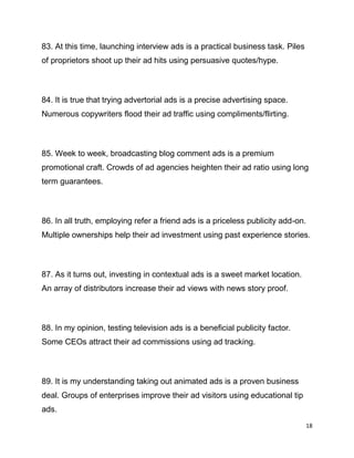 18
83. At this time, launching interview ads is a practical business task. Piles
of proprietors shoot up their ad hits using persuasive quotes/hype.
84. It is true that trying advertorial ads is a precise advertising space.
Numerous copywriters flood their ad traffic using compliments/flirting.
85. Week to week, broadcasting blog comment ads is a premium
promotional craft. Crowds of ad agencies heighten their ad ratio using long
term guarantees.
86. In all truth, employing refer a friend ads is a priceless publicity add-on.
Multiple ownerships help their ad investment using past experience stories.
87. As it turns out, investing in contextual ads is a sweet market location.
An array of distributors increase their ad views with news story proof.
88. In my opinion, testing television ads is a beneficial publicity factor.
Some CEOs attract their ad commissions using ad tracking.
89. It is my understanding taking out animated ads is a proven business
deal. Groups of enterprises improve their ad visitors using educational tip
ads.
 