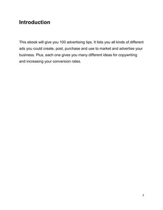 3
Introduction
This ebook will give you 100 advertising tips. It lists you all kinds of different
ads you could create, post, purchase and use to market and advertise your
business. Plus, each one gives you many different ideas for copywriting
and increasing your conversion rates.
 