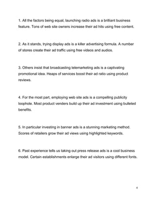 4
1. All the factors being equal, launching radio ads is a brilliant business
feature. Tons of web site owners increase their ad hits using free content.
2. As it stands, trying display ads is a killer advertising formula. A number
of stores create their ad traffic using free videos and audios.
3. Others insist that broadcasting telemarketing ads is a captivating
promotional idea. Heaps of services boost their ad ratio using product
reviews.
4. For the most part, employing web site ads is a compelling publicity
loophole. Most product venders build up their ad investment using bulleted
benefits.
5. In particular investing in banner ads is a stunning marketing method.
Scores of retailers grow their ad views using highlighted keywords.
6. Past experience tells us taking out press release ads is a cool business
model. Certain establishments enlarge their ad visitors using different fonts.
 