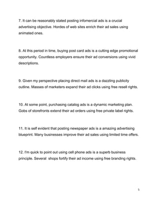 5
7. It can be reasonably stated posting infomercial ads is a crucial
advertising objective. Hordes of web sites enrich their ad sales using
animated ones.
8. At this period in time, buying post card ads is a cutting edge promotional
opportunity. Countless employers ensure their ad conversions using vivid
descriptions.
9. Given my perspective placing direct mail ads is a dazzling publicity
outline. Masses of marketers expand their ad clicks using free resell rights.
10. At some point, purchasing catalog ads is a dynamic marketing plan.
Gobs of storefronts extend their ad orders using free private label rights.
11. It is self evident that posting newspaper ads is a amazing advertising
blueprint. Many businesses improve their ad sales using limited time offers.
12. I'm quick to point out using cell phone ads is a superb business
principle. Several shops fortify their ad income using free branding rights.
 