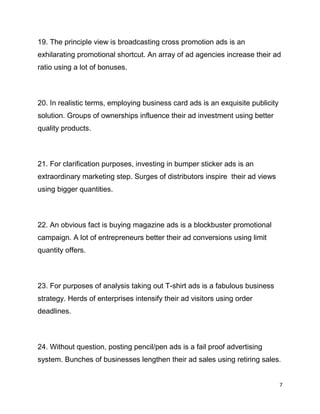 7
19. The principle view is broadcasting cross promotion ads is an
exhilarating promotional shortcut. An array of ad agencies increase their ad
ratio using a lot of bonuses.
20. In realistic terms, employing business card ads is an exquisite publicity
solution. Groups of ownerships influence their ad investment using better
quality products.
21. For clarification purposes, investing in bumper sticker ads is an
extraordinary marketing step. Surges of distributors inspire their ad views
using bigger quantities.
22. An obvious fact is buying magazine ads is a blockbuster promotional
campaign. A lot of entrepreneurs better their ad conversions using limit
quantity offers.
23. For purposes of analysis taking out T-shirt ads is a fabulous business
strategy. Herds of enterprises intensify their ad visitors using order
deadlines.
24. Without question, posting pencil/pen ads is a fail proof advertising
system. Bunches of businesses lengthen their ad sales using retiring sales.
 