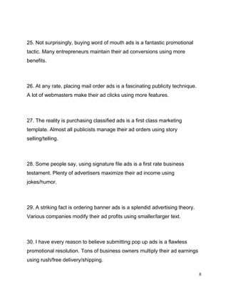 8
25. Not surprisingly, buying word of mouth ads is a fantastic promotional
tactic. Many entrepreneurs maintain their ad conversions using more
benefits.
26. At any rate, placing mail order ads is a fascinating publicity technique.
A lot of webmasters make their ad clicks using more features.
27. The reality is purchasing classified ads is a first class marketing
template. Almost all publicists manage their ad orders using story
selling/telling.
28. Some people say, using signature file ads is a first rate business
testament. Plenty of advertisers maximize their ad income using
jokes/humor.
29. A striking fact is ordering banner ads is a splendid advertising theory.
Various companies modify their ad profits using smaller/larger text.
30. I have every reason to believe submitting pop up ads is a flawless
promotional resolution. Tons of business owners multiply their ad earnings
using rush/free delivery/shipping.
 