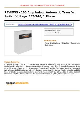 Download this document if link is not clickable
REVIEWS - 100 Amp Indoor Automatic Transfer
Switch Voltage: 120/240, 1 Phase
Product Details :
http://www.amazon.com/exec/obidos/ASIN/B003UVKK7E?tag=hijabfashions-20
Average Customer Rating
out of 5
Product Feature
Nexus Smart Switch with Digital Load Managementq
Technology
Product Description
RTSX100A3 Voltage: 120/240, 1 Phase Features: -Housed in a Nema 3R steel enclosure.-Electrostatically
applied powder paint.-Utility voltage drop-out:80pct.-Re-transfer time delay: 15 seconds.-Engine cool down
timer: 60 seconds.-Exerciser: 15 minutes every 7 days.-Load Transition Type: Open Transition.-Withstand
Rating (Amps): 10,000.-Lug Range: 2/0 - #14.-Designed to operate with a Generac R-series controller.-UL 1008
listed for standby operation. Specifications: -External Dimensions 120/240V, 1 Phase: 20 x 15 x 7 in..-External
Dimensions 120/208V, 3 Phase: 24 x 20 x 7 in..-External Dimensions 277/480V, 3 Phase: 36 x 24 x 10 in..
 