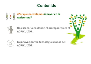 Contenido 
¿Por qué necesitamos innovar en la 
Agricultura? 
Un escenario en donde el protagonista es el 
AGRICULTOR 
La innovación y la tecnología aliados del 
AGRICULTOR 
 