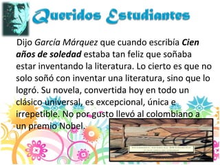 Dijo García Márquez que cuando escribía Cien
años de soledad estaba tan feliz que soñaba
estar inventando la literatura. Lo cierto es que no
solo soñó con inventar una literatura, sino que lo
logró. Su novela, convertida hoy en todo un
clásico universal, es excepcional, única e
irrepetible. No por gusto llevó al colombiano a
un premio Nobel.
 