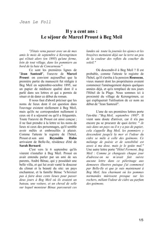 Jean Le Foll

Il y a cent ans :
Le séjour de Marcel Proust à Beg Meil
"J'étais venu passer avec un de mes
amis le mois de septembre à Kerengrimen
qui n'était alors (en 1895) qu'une ferme,
loin de tout village, dans les pommiers au
bord de la baie de Concarneau "
Ce sont les premières lignes de
"Jean Santeuil", l'oeuvre de Marcel
Proust: on convient aujourd'hui que la
première partie du manuscrit fut rédigée à
Beg Meil en septembre-octobre 1895, sur
un papier de médiocre qualité dont il a
parlé dans ses lettres et qui a permis de
situer et de dater ce début du roman.
Il nous faut d'abord préciser que les
noms de lieux dont il est question dans
l'ouvrage existent réellement à Beg Meil,
mais qu'ils ne correspondent nullement à
ceux où il a séjourné ou qu'il a fréquentés.
Toute l'oeuvre de Proust est ainsi conçue ;
il ne faut prendre à la lettre ni les noms de
lieux ni ceux des personnages, qu'il semble
avoir mêlés et embrouillés à plaisir.
Comme l'atteste le registre de 1'hôtel,
Proust et son ami
Reynaldo
Hahn
arrivaient de Belle-île, résidence d'été de
Sarah Bernard.
C'est vers le 6 septembre qu'ils
vinrent s'installer à Beg Meil. Proust en
avait entendu parler par un ami de ses
parents, André Bénac, qui y possédait une
belle villa, et qui lui avait vanté la douceur
du climat et la beauté du site: un pays
enchanteur, et la famille Bénac "n'hésitait
pas à faire deux cents lieues pour passer
deux jours à Beg Meil où ils avaient un
bateau, une voiture, et un cheval de selle
sur lequel monsieur Bénac parcourait ces

landes où toute la journée les ajoncs et les
bruyères mettaient déjà sur la terre un peu
de la couleur des reflets du coucher du
soleil."
Où descendit-il à Beg Meil ? Il est
probable, comme l'atteste le registre de
l'hôtel, qu'il s'arrêta à la pension Rousseau,
vieux manoir dont les propriétaires avaient
commencé l'aménagement depuis quelques
années déjà, et qu'a remplacé de nos jours
l'Hôtel de la Plage. Nous sommes ici à
proximité du village de Kerengrimen, ce
qui expliquerait l'utilisation de ce nom au
début de "Jean Santeuil".
L'une de ses premières lettres porte
l'en-tête : "Beg Meil, septembre 1895". Il
vient sans doute d'arriver, car il n'a pas
encore pu se procurer de quoi écrire: " Je
suis dans un pays ou il n y a pas de papier,
cela s'appelle Beg Meil, les pommiers y
descendent jusqu'à la mer et l'odeur du
cidre se mêle à celle des goémons. Ce
mélange de poésie et de sensibilité est
assez à ma dose, mais je le goûte mal."
Une autre lettre porte "Hôtel Fermont, Beg
Meil : Comme je changeais chaque jour
d'adresse on ne m’avait fait suivre
aucune lettre dans ce pèlerinage aux
demeures illustres puisque j'ai commencé
par Belle-Ile et que je suis maintenant à
Beg Meil, lieu charmant où les pommes
normandes mûrissent presque sur les
rochers, mêlant l'odeur de cidre au parfum
des goémons.

1/5

 