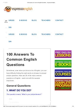 ۲۰۱٦/ ۹/ ۱٦ 100 Answers to Common English Questions – Espresso English
https://www.espressoenglish.net/100­answers­to­common­english­questions/?mc_cid=2edb9dfeda&mc_eid=3230d68de8 1/10
Sometimes, even when you know a lot of English, you can
have difficulty finding the right words or phrases to answer
simple questions. Here are 20 of the most common
questions in English – each one with five sample
responses.
General Questions
1. WHAT DO YOU DO?
This question means “What is your job/profession?”
I’m a student.
100 Answers To
Common English
Questions
00:00
COURSES E-BOOKS BLOG TEACHERS CONTACT
LOGIN
COURSES E-BOOKS BLOG TEACHERS CONTACT
LOGIN
37
Shares
31
1
1
 