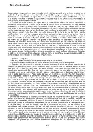 Cien años de soledad
Gabriel García Márquez
100
disparatadas interpretaciones que intentaba en el púlpito, apareció una tarde en la casa con el
tazón donde preparaba las cenizas del miércoles, y trató de ungir con ellas a toda la familia para
demostrar que se quitaban con agua. Pero el espanto de la desgracia había calado tan hondo, que
ni la misma Fernanda se prestó al experimento, y nunca más se vio un Buendía arrodillado en el
comulgatorio el miércoles de ceniza.
El coronel Aureliano Buendía no logró recobrar la serenidad en mucho tiempo. Abandonó la
fabricación de pescaditos, comía a duras penas, y andaba como un sonámbulo por toda la casa,
arrastrando la manta y masticando una cólera sorda. Al cabo de tres meses tenía el pelo
ceniciento, el antiguo bigote de puntas engomadas chorreando sobre los labios sin color, pero en
cambio sus ojos eran otra vez las dos brasas que asustaron a quienes lo vieron nacer y que en
otro tiempo hacían rodar las sillas con sólo mirarlas. En la furia de su tormento trataba
inútilmente de provocar los presagios que guiaron su juventud por senderos de peligro hasta el
desolado yermo de la gloria. Estaba perdido, extraviado en una casa ajena donde ya nada ni
nadie le suscitaba el menor vestigio de afecto. Una vez abrió el cuarto de Melquíades, buscando
los rastros de un pasado anterior a la guerra, y sólo encontró los escombros, la basura, los
montones de porquería acumulados por tantos años de abandono. En las pastas de los libros que
nadie había vuelto a leer, en los viejos pergaminos macerados por la humedad había prosperado
una flora lívida, y en el aire que había sido el más puro y luminoso de la casa flotaba un
insoportable olor de recuerdos podridos. Una mañana encontró a Úrsula llorando bajo el castaño,
en las rodillas de su esposo muerto. El coronel Aureliano Buendía era el único habitante de la
casa que no seguía viendo al potente anciano agobiado por medio siglo de intemperie. «Saluda a
tu padre», le dijo Úrsula. Él se detuvo un instante frente al castaño, y una vez más comprobó que
tampoco aquel espacio vacío le suscitaba ningún afecto.
-¿Qué dice? -preguntó.
-Está muy triste -contestó Úrsula- porque cree que te vas a morir.
-Dígale -sonrió el coronel- que uno no se muere cuando debe, sino cuando puede.
El presagio del padre muerto removió el último rescoldo de soberbia que le quedaba en el
corazón, pero él lo confundió con un repentino soplo de fuerza. Fue por eso que asedió a Úrsula
para que le revelara en qué lugar del patio estaban enterradas las monedas de oro que
encontraron dentro del San José de yeso. «Nunca lo sabrás -le dijo ella, con una firmeza
inspirada en un viejo escarmiento-. Un día -agregó- ha de aparecer el dueño de esa fortuna, y
sólo él podrá desenterraría.» Nadie sabía por qué un hombre que siempre fue tan desprendido
había empezado a codiciar el dinero con semejante ansiedad, y no las modestas cantidades que
le habrían bastado para resolver una emergencia, sino una fortuna de magnitudes desatinadas
cuya sola mención dejó sumido en un mar de asombro a Aureliano Segundo. Los viejos
copartidarios a quienes acudió en demanda de ayuda, se escondieron para no recibirlo. Fue por
esa época que se le oyó decir: «La única diferencia actual entre liberales y conservadores, es que
los liberales van a misa de cinco y los conservadores van a misa de ocho.» Sin embargo, insistió
con tanto ahínco, suplicó de tal modo, quebrantó a tal punto sus principios de dignidad, que con
un poco de aquí y otro poco de allá, deslizándose por todas partes con una diligencia sigilosa y
una perseverancia despiadada, consiguió reunir en ocho meses más dinero del que Úrsula tenía
enterrado. Entonces visitó al enfermo coronel Gerineldo Márquez para que lo ayudara a promover
la guerra total.
En un cierto momento, el coronel Gerineldo Márquez era en verdad el único que habría podido
mover, aun desde su mecedor de paralítico, los enmohecidos hilos de la rebelión. Después del
armisticio de Neerlandia, mientras el coronel Aureliano Buendía se refugiaba en el exilio de sus
pescaditos de oro, él se mantuvo en contacto con los oficiales rebeldes que le fueron fieles hasta
la derrota. Hizo con ellos la guerra triste de la humillación cotidiana, de las súplicas y los
memoriales, del vuelva mañana, del ya casi, del estamos estudiando su caso con la debida
atención; la guerra perdida sin remedio contra los muy atentos y seguros servidores que debían
asignar y no asignaron nunca las pensiones vitalicias. La otra guerra, la sangrienta de veinte
años, no les causó tantos estragos como la guerra corrosiva del eterno aplazamiento. El propio
coronel Gerineldo Márquez, que escapó a tres atentados, sobrevivió a cinco heridas y salió ileso
de incontables batallas, sucumbió al asedio atroz de la espera y se hundió en la derrota miserable
de la vejez, pensando en Amaranta entre los rombos de luz de una casa prestada. Los últimos
veteranos de quienes se tuvo noticia aparecieron retratados en un periódico, con la cara
 