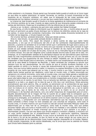 Cien años de soledad
Gabriel García Márquez
103
niños asistieron a la limpieza, Úrsula pensó que Fernanda había puesto el anillo en el único lugar
en que ellos no podían alcanzarlo: la repisa. Fernanda, en cambio, lo buscó únicamente en los
trayectos de su itinerario cotidiano, sin saber que la búsqueda de las cosas perdidas está
entorpecida por los hábitos rutinarios, y es por eso que cuesta tanto trabajo encontrarlas.
La crianza de José Arcadio ayudó a Úrsula en la tarea agotadora de mantenerse al corriente de
los mínimos cambios de la casa. Cuando se daba cuenta de que Amaranta estaba vistiendo a los
santos del dormitorio, fingía que le enseñaba al niño las diferencias de los colores.
-Vamos a ver -le decía-, cuéntame de qué color está vestido San Rafael Arcángel.
En esa forma, el niño le daba la información que le negaban sus ojos, y mucho antes de que él
se fuera al seminario ya podía Úrsula distinguir por la textura los distintos colores de la ropa de
los santos. A veces ocurrían accidentes imprevistos. Una tarde estaba Amaranta bordando en el
corredor de las begonias, y Úrsula tropezó con ella.
-Por el amor de Dios -protestó Amaranta-, fíjese por donde camina.
-Eres tú -dijo Úrsula-, la que estás sentada donde no debe ser.
Para ella era cierto. Pero aquel día empezó a darse cuenta de algo que nadie había
descubierto, y era que en el transcurso del año el sol iba cambiando imperceptiblemente de
posición, y quienes se sentaban en el corredor tenían que ir cambiando de lugar poco a poco y sin
advertirlo. A partir de entonces, Úrsula no tenía sino que recordar la fecha para conocer el lugar
exacto en que estaba sentada Amaranta. Aunque el temblor de las manos era cada vez más
perceptible y no podía con el peso de los pies, nunca se vio su menudita figura en tantos lugares
al mismo tiempo. Era casi tan diligente como cuando llevaba encima todo el peso de la casa. Sin
embargo, en la impenetrable soledad de la decrepitud dispuso de tal clarividencia para examinar
hasta los más insignificantes acontecimientos de la familia, que por primera vez vio con claridad
las verdades que sus ocupaciones de otro tiempo le habían impedido ver. Por la época en que
preparaban a José Arcadio para el seminario, ya había hecho una recapitulación infinitesimal de la
vida de la casa desde la fundación de Macondo, y había cambiado por completo la opinión que
siempre tuvo de sus descendientes. Se dio cuenta de que el coronel Aureliano Buendía no le
había perdido el cariño a la familia a causa del endurecimiento de la guerra, como ella creía
antes, sino que nunca había querido a nadie, ni siquiera a su esposa Remedios o a las incontables
mujeres de una noche que pasaron por su vida, y mucho menos a sus hijos. Vislumbró que no
había hecho tantas guerras por idealismo, como todo el mundo creía, ni había renunciado por
cansancio a la victoria inminente, como todo el mundo creta, sino que había ganado y perdido por
el mismo motivo, por pura y pecaminosa soberbia. Llegó a la conclusión de que aquel hijo por
quien ella habría dado la vida, era simplemente un hombre incapacitado para el amor. Una noche,
cuando lo tenía en el vientre, lo oyó llorar. Fue un lamento tan definido, que José Arcadio Buendía
despertó a su lado y se alegró con la idea de que el niño iba a ser ventrílocuo. Otras personas
pronosticaron que sería adivino. Ella, en cambio, se estremeció con la certidumbre de que aquel
bramido profundo era un primer indicio de la temible cola de cerdo, y rogó a Dios que le dejara
morir la criatura en el vientre. Pero la lucidez de la decrepitud le permitió ver, y así lo repitió
muchas veces, que el llanto de los niños en el vientre de la madre no es un anuncio de
ventriloquia ni de facultad adivinatoria, sino una señal inequívoca de incapacidad para el amor.
Aquella desvalorización de la imagen del hijo le suscitó de un golpe toda la compasión que le
estaba debiendo. Amaranta, en cambio, cuya dureza de corazón la espantaba, cuya concentrada
amargura la amargaba, se le esclareció en el último examen como la mujer más tierna que había
existido jamás, y comprendió con una lastimosa clarividencia que las injustas torturas a que
había sometido a Pietro Crespi no eran dictadas por una voluntad de venganza, como todo el
mundo creía, ni el lento martirio con que frustró la vida del coronel Gerineldo Márquez había sido
determinado por la mala hiel de su amargura, como todo el mundo creía, sino que ambas
acciones habían sido una lucha a muerte entre un amor sin medidas y una cobardía invencible, y
había triunfado finalmente el miedo irracional que Amaranta le tuvo siempre a su propio y
atormentado corazón. Fue por esa época que Úrsula empezó a nombrar a Rebeca, a evocaría con
un viejo cariño exaltado por el arrepentimiento tardío y la admiración repentina, habiendo
comprendido que solamente ella, Rebeca, la que nunca se aumentó de su leche sino de la tierra
de la tierra y la cal de las paredes, la que no llevó en las venas sangre de sus venas sino la
sangre desconocida de los desconocidos cuyos huesos seguían cloqueando en la tumba, Rebeca,
la del corazón impaciente, la del vientre desaforado, era la única que tuvo la valentía sin frenos
que Úrsula había deseado para su estirpe.
 