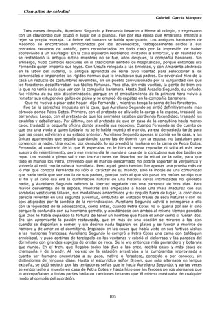 Cien años de soledad
Gabriel García Márquez
105
Tres meses después, Aureliano Segundo y Fernanda llevaron a Meme al colegio, y regresaron
con un clavicordio que ocupó el lugar de la pianola. Fue por esa época que Amaranta empezó a
tejer su propia mortaja. La fiebre del banano se había apaciguado. Los antiguos habitantes de
Macondo se encontraban arrinconados por los advenedizos, trabajosamente asidos a sus
precarios recursos de antaño, pero reconfortados en todo caso por la impresión de haber
sobrevivido a un naufragio. En la casa siguieron recibiendo invitados a almorzar, y en realidad no
se restableció la antigua rutina mientras no se fue, años después, la compañía bananera. Sin
embargo, hubo cambios radicales en el tradicional sentido de hospitalidad, porque entonces era
Fernanda quien imponía sus leyes. Con Úrsula relegada a las tinieblas, y con Amaranta abstraída
en la labor del sudario, la antigua aprendiza de reina tuvo libertad para seleccionar a los
comensales e imponerles las rígidas normas que le inculcaran sus padres. Su severidad hizo de la
casa un reducto de costumbres revenidas, en un pueblo convulsionado por la vulgaridad con que
los forasteros despilfarraban sus fáciles fortunas. Para ella, sin más vueltas, la gente de bien era
la que no tenía nada que ver con la compañía bananera. Hasta José Arcadio Segundo, su cuñado,
fue víctima de su celo discriminatorio, porque en el embullamiento de la primera hora volvió a
rematar sus estupendos gallos de pelea y se empleó de capataz en la compañía bananera.
-Que no vuelva a pisar este hogar -dijo Fernanda-, mientras tenga la sarna de los forasteros.
Fue tal la estrechez impuesta en la casa, que Aureliano Segundo se sintió definitivamente más
cómodo donde Petra Cotes. Primero, con el pretexto de aliviarle la carga a la esposa, trasladó las
parrandas. Luego, con el pretexto de que los animales estaban perdiendo fecundidad, trasladó los
establos y caballerizas. Por último, con el pretexto de que en casa de la concubina hacía menos
calor, trasladó la pequeña oficina donde atendía sus negocios. Cuando Fernanda se dio cuenta de
que era una viuda a quien todavía no se le había muerto el marido, ya era demasiado tarde para
que las cosas volvieran a su estado anterior. Aureliano Segundo apenas si comía en la casa, y las
únicas apariencias que seguía guardando, como las de dormir con la esposa, no bastaban para
convencer a nadie. Una noche, por descuido, lo sorprendió la mañana en la cama de Petra Cotes.
Fernanda, al contrario de lo que él esperaba. no le hizo el menor reproche ni soltó el más leve
suspiro de resentimiento, pero ese mismo día le mandó a casa de la concubina sus dos baúles de
ropa. Los mandó a pleno sol y con instrucciones de llevarlos por la mitad de la calle, para que
todo el mundo los viera, creyendo que el marido descarriado no podría soportar la vergüenza y
volvería al redil con la cabeza humillada. Pero aquel gesto heroico fue apenas una prueba más de
lo mal que conocía Fernanda no sólo el carácter de su marido, sino la índole de una comunidad
que nada tenía que ver con la de sus padres, porque todo el que vio pasar los baúles se dijo que
al fin y al cabo esa era la culminación natural de una historia cuyas intimidades no ignoraba
nadie, y Aureliano Segundo celebró la libertad regalada con una parranda de tres días. Para
mayor desventaja de la esposa, mientras ella empezaba a hacer una mala madurez con sus
sombrías vestiduras talares, sus medallones anacrónicos y su orgullo fuera de lugar, la concubina
parecía reventar en una segunda juventud, embutida en vistosos trajes de seda natural y con los
ojos atigrados por la candela de la reivindicación. Aureliano Segundo volvió a entregarse a ella
con la fogosidad de la adolescencia, como antes, cuando Petra Cotes no lo quería por ser él sino
porque lo confundía con su hermano gemelo, y acostándose con ambos al mismo tiempo pensaba
que Dios le había deparado la fortuna de tener un hombre que hacía el amor como si fueran dos.
Era tan apremiante la pasión restaurada, que en más de una ocasión se miraron a los ojos
cuando se disponían a comer, y sin decirse nada taparon los platos y se fueron a morirse de
hambre y de amor en el dormitorio. Inspirado en las cosas que había visto en sus furtivas visitas
a las matronas francesas, Aureliano Segundo le compró a Petra Cotes una cama con baldaquín
arzobispal, y puso cortinas de terciopelo en las ventanas y cubrió el cielorraso y las paredes del
dormitorio con grandes espejos de cristal de roca. Se le vio entonces más parrandero y botarate
que nunca. En el tren, que llegaba todos los días a las once, recibía cajas y más cajas de
champaña y de brandy. Al regreso de la estación arrastraba a la cumbiamba improvisada a
cuanto ser humano encontraba a su paso, nativo o forastero, conocido o por conocer, sin
distinciones de ninguna clase. Hasta el escurridizo señor Brown, que sólo alternaba en lengua
extraña, se dejó seducir por las tentadoras señas que le hacía Aureliano Segundo, y varias veces
se emborrachó a muerte en casa de Petra Cotes y hasta hizo que los feroces perros alemanes que
lo acompañaban a todas partes bailaran canciones texanas que él mismo masticaba de cualquier
modo al compás del acordeón.
 