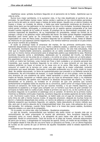 Cien años de soledad
Gabriel García Márquez
106
-Apártense vacas -gritaba Aureliano Segundo en el paroxismo de la fiesta-. Apártense que la
vida es corta.
Nunca tuvo mejor semblante, ni lo quisieron más, ni fue más desaforado el paritorio de sus
animales. Se sacrificaban tantas reses, tantos cerdos y gallinas en las interminables parrandas,
que la tierra del patio se volvió negra y lodosa de tanta sangre. Aquello era un eterno tiradero de
huesos y tripas, un muladar de sobras, y había que estar quemando recámaras de dinamita a
todas horas para que los gallinazos no les sacaran los ojos a los invitados. Aureliano Segundo se
volvió gordo, violáceo, atortugado, a consecuencia de un apetito apenas comparable al de José
Arcadio cuando regresó de la vuelta al mundo. El prestigio de su desmandada voracidad, de su
inmensa capacidad de despilfarro, de su hospitalidad sin precedente, rebasó los límites de la
ciénaga y atrajo a los glotones mejor calificados del litoral. De todas partes llegaban tragaldabas
fabulosos para tomar parte en los irracionales torneos de capacidad y resistencia que se
organizaban en casa de Petra Cotes. Aureliano Segundo fue el comedor invicto, hasta el sábado
de infortunio en que apareció Camila Sagastume, una hembra totémica conocida en el país entero
con el buen nombre de La Elefanta.
El duelo se prolongó hasta el amanecer del martes. En las primeras veinticuatro horas,
habiendo despachado una ternera con yuca, ñame y plátanos asados, y además una caja y media
de champaña, Aureliano Segundo tenía la seguridad de la victoria. Se veía más entusiasta, más
vital que la imperturbable adversaria, poseedora de un estilo evidentemente más profesional,
pero por lo mismo menos emocionante para el abigarrado público que desbordó la casa. Mientras
Aureliano Segundo comía a dentelladas, desbocado por la ansiedad del triunfo, La Elefanta
seccionaba la carne con las artes de un cirujano, y la comía sin prisa y hasta con un cierto placer.
Era gigantesca y maciza, pero contra la corpulencia colosal prevalecía la ternura de la femineidad,
y tenía un rostro tan hermoso, unas manos tan finas y bien cuidadas y un encanto personal tan
irresistible, que cuando Aureliano Segundo la vio entrar a la casa comentó en voz baja que
hubiera preferido no hacer el torneo en la mesa sino en la cama. Más tarde, cuando la vio
consumir el cuadril de la ternera sin violar una sola regla de la mejor urbanidad, comentó
seriamente que aquel delicado, fascinante e insaciable proboscidio era en cierto modo la mujer
ideal. No estaba equivocado. La fama de quebrantahuesos que precedió a La Elefanta carecía de
fundamento. No era trituradora de bueyes, ni mujer barbada en un circo griego, como se decía,
sino directora de una academia de canto. Había aprendido a comer siendo ya una respetable
madre de familia, buscando un método para que sus hijos se alimentaran mejor y no mediante
estímulos artificiales del apetito sino mediante la absoluta tranquilidad del espíritu. Su teoría,
demostrada en la práctica, se fundaba en el principio de que una persona que tuviera
perfectamente arreglados todos los asuntos de su conciencia, podía comer sin tregua hasta que la
venciera el cansancio. De modo que fue por razones morales, y no por interés deportivo, que
desatendió la academia y el hogar para competir con un hombre cuya fama de gran comedor sin
principios le había dado la vuelta al país. Desde la primera vez que lo vio, se dio cuenta de que a
Aureliano Segundo no lo perdería el estómago sino el carácter. Al término de la primera noche,
mientras La Elefanta continuaba impávida, Aureliano Segundo se estaba agotando de tanto hablar
y reír. Durmieron cuatro horas. Al despertar, se bebió cada uno el jugo de cincuenta naranjas,
ocho litros de café y treinta huevos crudos. Al segundo amanecer, después de muchas horas sin
dormir y habiendo despachado dos cerdos, un racimo de plátanos y cuatro cajas de champaña, La
Elefanta sospechó que Aureliano Segundo, sin saberlo, había descubierto el mismo método que
ella, pero por el camino absurdo de la irresponsabilidad total. Era, pues, más peligroso de lo que
ella pensaba. Sin embargo, cuando Petra Cotes llevó a la mesa dos pavos asados, Aureliano
Segundo estaba a un paso de la congestión.
-Si no puede, no coma más -dijo La Elefanta-. Quedamos empatados.
Lo dijo de corazón, comprendiendo que tampoco ella podía comer un bocado más por el
remordimiento de estar propiciando la muerte del adversario. Pero Aureliano Segundo lo
interpretó como un nuevo desafío, y se atragantó de pavo hasta más allá de su increíble
capacidad. Perdió el conocimiento. Cayó de bruces en el plato de huesos, echando espumarajos
de perro por la boca, y ahogándose en ronquidos de agonía. Sintió, en medio de las tinieblas, que
lo arrojaban desde lo más alto de una torre hacia un precipicio sin fondo, y en un último fogonazo
de lucidez se dio cuenta de que al término de aquella inacabable caída lo estaba esperando la
muerte.
-Llévenme con Fernanda -alcanzó a decir.
 