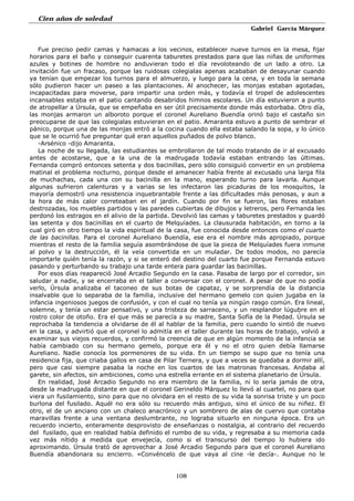 Cien años de soledad
Gabriel García Márquez
108
Fue preciso pedir camas y hamacas a los vecinos, establecer nueve turnos en la mesa, fijar
horarios para el baño y conseguir cuarenta taburetes prestados para que las niñas de uniformes
azules y botines de hombre no anduvieran todo el día revoloteando de un lado a otro. La
invitación fue un fracaso, porque las ruidosas colegialas apenas acababan de desayunar cuando
ya tenían que empezar los turnos para el almuerzo, y luego para la cena, y en toda la semana
sólo pudieron hacer un paseo a las plantaciones. Al anochecer, las monjas estaban agotadas,
incapacitadas para moverse, para impartir una orden más, y todavía el tropel de adolescentes
incansables estaba en el patio cantando desabridos himnos escolares. Un día estuvieron a punto
de atropellar a Úrsula, que se empeñaba en ser útil precisamente donde más estorbaba. Otro día,
las monjas armaron un alboroto porque el coronel Aureliano Buendía orinó bajo el castaño sin
preocuparse de que las colegialas estuvieran en el patio. Amaranta estuvo a punto de sembrar el
pánico, porque una de las monjas entró a la cocina cuando ella estaba salando la sopa, y lo único
que se le ocurrió fue preguntar qué eran aquellos puñados de polvo blanco.
-Arsénico -dijo Amaranta.
La noche de su llegada, las estudiantes se embrollaron de tal modo tratando de ir al excusado
antes de acostarse, que a la una de la madrugada todavía estaban entrando las últimas.
Fernanda compró entonces setenta y dos bacinillas, pero sólo consiguió convertir en un problema
matinal el problema nocturno, porque desde el amanecer había frente al excusado una larga fila
de muchachas, cada una con su bacinilla en la mano, esperando turno para lavarla. Aunque
algunas sufrieron calenturas y a varias se les infectaron las picaduras de los mosquitos, la
mayoría demostró una resistencia inquebrantable frente a las dificultades más penosas, y aun a
la hora de más calor correteaban en el jardín. Cuando por fin se fueron, las flores estaban
destrozadas, los muebles partidos y las paredes cubiertas de dibujos y letreros, pero Fernanda les
perdonó los estragos en el alivio de la partida. Devolvió las camas y taburetes prestados y guardó
las setenta y dos bacinillas en el cuarto de Melquíades. La clausurada habitación, en torno a la
cual giró en otro tiempo la vida espiritual de la casa, fue conocida desde entonces como el cuarto
de las bacinillas. Para el coronel Aureliano Buendía, ese era el nombre más apropiado, porque
mientras el resto de la familia seguía asombrándose de que la pieza de Melquíades fuera inmune
al polvo y la destrucción, él la veía convertida en un muladar. De todos modos, no parecía
importarle quién tenía la razón, y si se enteró del destino del cuarto fue porque Fernanda estuvo
pasando y perturbando su trabajo una tarde entera para guardar las bacinillas.
Por esos días reapareció José Arcadio Segundo en la casa. Pasaba de largo por el corredor, sin
saludar a nadie, y se encerraba en el taller a conversar con el coronel. A pesar de que no podía
verlo, Úrsula analizaba el taconeo de sus botas de capataz, y se sorprendía de la distancia
insalvable que lo separaba de la familia, inclusive del hermano gemelo con quien jugaba en la
infancia ingeniosos juegos de confusión, y con el cual no tenía ya ningún rasgo común. Era lineal,
solemne, y tenía un estar pensativo, y una tristeza de sarraceno, y un resplandor lúgubre en el
rostro color de otoño. Era el que más se parecía a su madre, Santa Sofía de la Piedad. Úrsula se
reprochaba la tendencia a olvidarse de él al hablar de la familia, pero cuando lo sintió de nuevo
en la casa, y advirtió que el coronel lo admitía en el taller durante las horas de trabajo, volvió a
examinar sus viejos recuerdos, y confirmó la creencia de que en algún momento de la infancia se
había cambiado con su hermano gemelo, porque era él y no el otro quien debía llamarse
Aureliano. Nadie conocía los pormenores de su vida. En un tiempo se supo que no tenía una
residencia fija, que criaba gallos en casa de Pilar Ternera, y que a veces se quedaba a dormir allí,
pero que casi siempre pasaba la noche en los cuartos de las matronas francesas. Andaba al
garete, sin afectos, sin ambiciones, como una estrella errante en el sistema planetario de Úrsula.
En realidad, José Arcadio Segundo no era miembro de la familia, ni lo sería jamás de otra,
desde la madrugada distante en que el coronel Gerineldo Márquez lo llevó al cuartel, no para que
viera un fusilamiento, sino para que no olvidara en el resto de su vida la sonrisa triste y un poco
burlona del fusilado. Aquél no era sólo su recuerdo más antiguo, sino el único de su niñez. El
otro, el de un anciano con un chaleco anacrónico y un sombrero de alas de cuervo que contaba
maravillas frente a una ventana deslumbrante, no lograba situarlo en ninguna época. Era un
recuerdo incierto, enteramente desprovisto de enseñanzas o nostalgia, al contrario del recuerdo
del fusilado, que en realidad había definido el rumbo de su vida, y regresaba a su memoria cada
vez más nítido a medida que envejecía, como si el transcurso del tiempo lo hubiera ido
aproximando. Úrsula trató de aprovechar a José Arcadio Segundo para que el coronel Aureliano
Buendía abandonara su encierro. «Convéncelo de que vaya al cine -le decía-. Aunque no le
 
