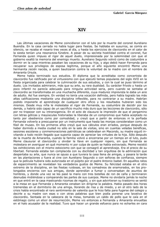 Cien años de soledad
Gabriel García Márquez
111
XIV
Las últimas vacaciones de Meme coincidieron con el luto por la muerte del coronel Aureliano
Buendía. En la casa cerrada no había lugar para fiestas. Se hablaba en susurros, se comía en
silencio, se rezaba el rosario tres veces al día, y hasta los ejercicios de clavicordio en el calor de
la siesta tenían una resonancia fúnebre. A pesar de su secreta hostilidad contra el coronel, fue
Fernanda quien impuso el rigor de aquel duelo, impresionada por la solemnidad con que el
gobierno exaltó la memoria del enemigo muerto. Aureliano Segundo volvió como de costumbre a
dormir en la casa mientras pasaban las vacaciones de su hija, y algo debió hacer Fernanda para
recuperar sus privilegios de esposa legítima, porque el año siguiente encontró Meme una
hermanita recién nacida, a quien bautizaron contra la voluntad de la madre con el nombre de
Amaranta Úrsula.
Meme había terminado sus estudios. El diploma que la acreditaba como concertista de
clavicordio fue ratificado por el virtuosismo con que ejecutó temas populares del siglo XVII en la
fiesta organizada para celebrar la culminación de sus estudios, y con la cual se puso término al
duelo. Los invitados admiraron, más que su arte, su rara dualidad. Su carácter frívolo y hasta un
poco infantil no parecía adecuado para ninguna actividad seria, pero cuando se sentaba al
clavicordio se transformaba en una muchacha diferente, cuya madurez imprevista le daba un aire
de adulto. Así fue siempre. En verdad no tenía una vocación definida, pero había logrado las más
altas calificaciones mediante una disciplina inflexible, para no contrariar a su madre. Habrían
podido imponerle el aprendizaje de cualquier otro oficio y los resultados hubieran sido los
mismos. Desde muy niña le molestaba el rigor de Fernanda, su costumbre de decidir por los
demás, y habría sido capaz de un sacrificio mucho más duro que las lecciones de clavicordio, sólo
por no tropezar con su intransigencia. En el acto de clausura la impresión de que el pergamino
con letras góticas y mayúsculas historiadas la liberaba de un compromiso que había aceptado no
tanto por obediencia como por comodidad, y creyó que a partir de entonces ni la porfiada
Fernanda volvería a preocuparse por un instrumento que hasta las monjas consideraban como un
fósil de museo. En los primeros años creyó que sus cálculos eran errados, porque después de
haber dormido a media ciudad no sólo en la sala de visitas, sino en cuantas veladas benéficas,
sesiones escolares y conmemoraciones patrióticas se celebraban en Macondo, su madre siguió in-
vitando a todo recién llegado que suponía capaz de apreciar las virtudes de la hija. Sólo después
de la muerte de Amaranta, cuando la familia volvió a encerrarse por un tiempo en el luto, pudo
Meme clausurar el clavicordio y olvidar la llave en cualquier ropero, sin que Fernanda se
molestara en averiguar en qué momento ni por culpa de quién se había extraviado. Meme resistió
las exhibiciones con el mismo estoicismo con que se consagró al aprendizaje. Era el precio de su
libertad. Fernanda estaba tan complacida con su docilidad y tan orgullosa de la admiración que
despertaba su arte, que nunca se opuso a que tuviera la casa llena de amigas, y pasara la tarde
en las plantaciones y fuera al cine con Aureliano Segundo o con señoras de confianza, siempre
que la película hubiera sido autorizada en el púlpito por el padre Antonio Isabel. En aquellos ratos
de esparcimiento se revelaban los verdaderos gustos de Meme. Su felicidad estaba en el otro
extremo de la disciplina, en las fiestas ruidosas, en los comadreos de enamorados, en los pro-
longados encierros con sus amigas, donde aprendían a fumar y conversaban de asuntos de
hombres, y donde una vez se les pasó la mano con tres botellas de ron de caña y terminaron
desnudas midiéndose y comparando las partes de sus cuerpos. Meme no olvidaría jamás la noche
en que entró en la casa masticando rizomas de regaliz, y sin que advirtieran su trastorno se sentó
a la mesa en que Fernanda y Amaranta cenaban sin dirigirse la palabra. Había pasado dos horas
tremendas en el dormitorio de una amiga, llorando de risa y de miedo, y en el otro lado de la
crisis había encontrado el raro sentimiento de valentía que le hizo falta para fugarse del colegio y
decirle a su madre con esas o con otras palabras que bien podía ponerse una lavativa de
clavicordio. Sentada en la cabecera de la mesa, tomando un caldo de pollo que le caía en el
estómago como un elixir de resurrección, Meme vio entonces a Fernanda y Amaranta envueltas
en el halo acusador de la realidad. Tuvo que hacer un grande esfuerzo para no echarles en cara
 