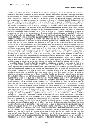 Cien años de soledad
Gabriel García Márquez
115
advirtió que había de morir sin dolor, ni miedo, ni amargura, al anochecer del día en que la
terminara. Tratando de perder la mayor cantidad posible de tiempo, Amaranta encargó las hilazas
de lino bayal y ella misma fabricó el lienzo. Lo hizo con tanto cuidado que solamente esa labor le
llevó cuatro años. Luego inició el bordado. A medida que se aproximaba el término ineludible, iba
comprendiendo que sólo un milagro le permitiría prolongar el trabajo más allá de la muerte de
Rebeca, pero la misma concentración le proporcionó la calma que le hacía falta para aceptar la
idea de una frustración. Fue entonces cuando entendió el círculo vicioso de los pescaditos de oro
del coronel Aureliano Buendía. El mundo se redujo a la superficie de su piel, y el interior quedó a
salvo de toda amargura. Le dolió no haber tenido aquella revelación muchos años antes, cuando
aún fuera posible purificar los recuerdos y reconstruir el universo bajo una luz nueva, y evocar sin
estremecerse el olor de espliego de Pietro Crespi al atardecer, y rescatar a Rebeca de su salsa de
miseria, no por odio ni por amor, sino por la comprensión sin medidas de la soledad. El odio que
advirtió una noche en las palabras de Meme no la conmovió porque la afectara, sino porque se
sintió repetida en otra adolescencia que parecía tan limpia como debió parecer la suya y que, sin
embargo, estaba ya viciada por el rencor. Pero entonces era tan honda la conformidad con su
destino que ni siquiera la inquietó la certidumbre de que estaban cerradas todas las posibilidades
de rectificación. Su único objetivo fue terminar la mortaja. En vez de retardaría con preciosismos
inútiles, como lo hizo al principio, apresuró la labor. Una semana antes calculó que daría la última
puntada en la noche del cuatro de febrero, y sin revelarle el motivo le sugirió a Meme que
anticipara un concierto de clavicordio que tenía previsto para el día siguiente, pero ella no le hizo
caso. Amaranta buscó entonces la manera de retrasarse cuarenta y ocho horas, y hasta pensó
que la muerte la estaba complaciendo, porque en la noche del cuatro de febrero una tempestad
descompuso la planta eléctrica. Pero al día siguiente, a las ocho de la mañana, dio la última
puntada en la labor más primorosa que mujer alguna había terminado jamás, y anunció sin el
menor dramatismo que moriría al atardecer. No sólo previno a la familia, sino a toda la población,
porque Amaranta se había hecho a la idea de que se podía reparar una vida de mezquindad con
un último favor al mundo, y pensó que ninguno era mejor que llevarles cartas a los muertos.
La noticia de que Amaranta Buendía zarpaba al crepúsculo llevando el correo de la muerte se
divulgó en Macondo antes del mediodía, y a las tres de la tarde había en la sala un cajón lleno de
cartas. Quienes no quisieron escribir le dieron a Amaranta recados verbales que ella anotó en una
libreta con el nombre y la fecha de muerte del destinatario, «No se preocupe -tranquilizaba a los
remitentes-. Lo primero que haré al llegar será preguntar por él, y le daré su recado.» Parecía
una farsa. Amaranta no revelaba trastorno alguno, ni el más leve signo de dolor, y hasta se
notaba un poco rejuvenecida por el deber cumplido. Estaba tan derecha y esbelta como siempre.
De no haber sido por los pómulos endurecidos y la falta de algunos dientes, habría parecido
mucho menos vieja de lo que era en realidad. Ella misma dispuso que se metieran las cartas en
una caja embreada, e indicó la manera como debía colocarse en la tumba para preservarla mejor
de la humedad. En la mañana había llamado a un carpintero que le tomó las medidas para el
ataúd, de pie, en la sala, como si fueran para un vestido. Se le despertó tal dinamismo en las
últimas horas que Fernanda se estaba burlando de todos. Úrsula, con la experiencia de que los
Buendía se morían sin enfermedad, no puso en duda que Amaranta había tenido el presagio de la
muerte, pero en todo caso la atormentó el temor de que en el trajín de las cartas y la ansiedad
de que llegaran pronto los ofuscados remitentes la fueran a enterrar viva. Así que se empeñó en
despejar la casa, disputándose a gritos con los intrusos, y a las cuatro de la tarde lo había
conseguido. A esa hora, Amaranta acababa de repartir sus cosas entre los pobres, y sólo había
dejado sobre el severo ataúd de tablas sin pulir la muda de ropa y las sencillas babuchas de pana
que había de llevar en la muerte. No pasó por alto esa precaución, al recordar que cuando murió
el coronel Aureliano Buendía hubo que comprarle un par de zapatos nuevos, porque ya sólo le
quedaban las pantuflas que usaba en el taller. Poco antes de las cinco, Aureliano Segundo fue a
buscar a Meme para el concierto, y se sorprendió de que la casa estuviera preparada para el
funeral. Si alguien parecía vivo a esa hora era la serena Amaranta, a quien el tiempo le había
alcanzado hasta para rebanarse los callos. Aureliano Segundo y Meme se despidieron de ella con
adioses de burla, y le prometieron que el sábado siguiente harían la parranda de la resurrección.
Atraído por las voces públicas de que Amaranta Buendía estaba recibiendo cartas para los
muertos, el padre Antonio Isabel llegó a las cinco con el viático, y tuvo que esperar más de
quince minutos a que la moribunda saliera del baño. Cuando la vio aparecer con un camisón de
madapolán y el cabello suelto en la espalda, el decrépito párroco creyó que era una burla, y
 