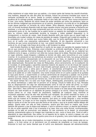 Cien años de soledad
Gabriel García Márquez
12
niños resistieron el viaje mejor que sus padres, y la mayor parte del tiempo les resultó divertido.
Una mañana, después de casi dos años de travesía, fueron los primeros mortales que vieron la
vertiente occidental de la sierra. Desde la cumbre nublada contemplaron la inmensa llanura
acuática de la ciénaga grande, explayada hasta el otro lado del mundo. Pero nunca encontraron
el mar. Una noche, después de varios meses de andar perdidos por entre los pantanos, lejos ya
de los últimos indígenas que encontraron en el camino, acamparon a la orilla de un río pedregoso
cuyas aguas parecían un torrente de vidrio helado. Años después, durante la segunda guerra
civil, el coronel Aureliano Buendía trató de hacer aquella misma ruta para tomarse a Riohacha por
sorpresa, y a los seis días de viaje comprendió que era una locura. Sin embargo, la noche en que
acamparon junto al río, las huestes de su padre tenían un aspecto de náufragos sin escapatoria,
pero su número había aumentado durante la travesía y todos estaban dispuestos (y lo
consiguieron) a morirse de viejos. José Arcadio Buendía soñó esa noche que en aquel lugar se
levantaba una ciudad ruidosa con casas de paredes de espejo. Preguntó qué ciudad era aquella, y
le contestaron con un nombre que nunca había oído, que no tenía significado alguno, pero que
tuvo en el sueño una resonancia sobrenatural: Macondo. Al día siguiente convenció a sus
hombres de que nunca encontrarían el mar. Les ordenó derribar los árboles para hacer un claro
junto al río, en el lugar más fresco de la orilla, y allí fundaron la aldea.
José Arcadio Buendia no logró descifrar el sueño de las casas con paredes de espejos hasta el
día en que conoció el hielo. Entonces creyó entender su profundo significado. Pensó que en un
futuro próximo podrían fabricarse bloques de hielo en gran escala, a partir de un material tan
cotidiano como el agua, y construir con ellos las nuevas casas de la aldea. Macondo dejaría de ser
un lugar ardiente, cuyas bisagras y aldabas se torcían de calor, para convertirse en una ciudad
invernal. Si no perseveró en sus tentativas de construir una fábrica de hielo, fue porque entonces
estaba positivamente entusiasmado con la educación de sus hijos, en especial la de Aureliano,
que había revelado desde el primer momento una rara intuición alquímica. El laboratorio había
sido desempolvado. Revisando las notas de Melquíades, ahora serenamente, sin la exaltación de
la novedad, en prolongadas y pacientes sesiones trataron de separar el oro de Úrsula del cascote
adherido al fondo del caldero. El joven José Arcadio participó apenas en el proceso. Mientras su
padre sólo tenía cuerpo y alma para el atanor, el voluntarioso primogénito, que siempre fue
demasiado grande para su edad, se convirtió en un adolescente monumental. Cambió de voz. El
bozo se le pobló de un vello incipiente. Una noche Úrsula entró en el cuarto cuando él se quitaba
la ropa para dormir, y experimentó un confuso sentimiento de vergüenza y piedad: era el primer
hombre que veía desnudo, después de su esposo, y estaba tan bien equipado para la vida, que le
pareció anormal. Úrsula, encinta por tercera vez, vivió de nuevo sus terrores de recién casada.
Por aquel tiempo iba a la casa una mujer alegre, deslenguada, provocativa, que ayudaba en
los oficios domésticos y sabía leer el porvenir en la baraja. Úrsula le habló de su hijo. Pensaba
que su desproporción era algo tan desnaturalizado como la cola de cerdo del primo. La mujer
soltó una risa expansiva que repercutió en toda la casa como un reguero de vidrio. «Al contrario -
dijo-. Será feliz». Para confirmar su pronóstico llevó los naipes a la casa pocos días después, y se
encerró con José Arcadio en un depósito de granos contiguo a la cocina. Colocó las barajas con
mucha calma en un viejo mesón de carpintería, hablando de cualquier cosa, mientras el
muchacho esperaba cerca de ella más aburrido que intrigado. De pronto extendió la mano y lo
tocó. «Qué bárbaro», dijo, sinceramente asustada, y fue todo lo que pudo decir. José Arcadio
sintió que los huesos se le llenaban de espuma, que tenía un miedo lánguido y unos terribles
deseos de llorar. La mujer no le hizo ninguna insinuación. Pero José Arcadio la siguió buscando
toda la noche en el olor de humo que ella tenía en las axilas y que se le quedó metido debajo del
pellejo. Quería estar con ella en todo momento, quería que ella fuera su madre, que nunca
salieran del granero y que le dijera qué bárbaro, y que lo volviera a tocar y a decirle qué bárbaro.
Un día no pudo soportar más y fue a buscarla a su casa. Hizo una visita formal, incomprensible,
sentado en la sala sin pronunciar una palabra. En ese momento no la deseó. La encontraba
distinta, enteramente ajena a la imagen que inspiraba su olor, como si fuera otra. Tomó el café y
abandonó la casa deprimido. Esa noche, en el espanto de la vigilia, la volvió a desear con una
ansiedad brutal, pero entonces no la quería como era en el granero, sino como había sido aquella
tarde.
Días después, de un modo intempestivo, la mujer lo llamó a su casa, donde estaba sola con su
madre, y lo hizo entrar en el dormitorio con el pretexto de enseñarle un truco de barajas.
Entonces lo tocó con tanta libertad que él sufrió una desilusión después del estremecimiento
 
