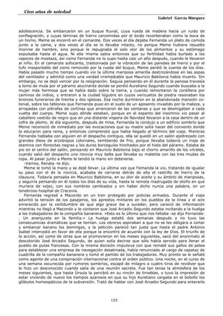 Cien años de soledad
Gabriel García Márquez
122
adolescencia. Se embarcaron en un buque fluvial, cuya rueda de madera hacía un ruido de
conflagración, y cuyas láminas de hierro carcomidas por el óxido reverberaban como la boca de
un horno. Meme se encerró en el camarote. Dos veces al día dejaba Fernanda un plato de comida
junto a la cama, y dos veces al día se lo llevaba intacto, no porque Meme hubiera resuelto
morirse de hambre, sino porque le repugnaba el solo olor de los alimentos y su estómago
expulsaba hasta el agua. Ni ella misma sabía entonces que su fertilidad había burlado a los
vapores de mostaza, así como Fernanda no lo supo hasta casi un año después, cuando le llevaron
al niño. En el camarote sofocante, trastornada por la vibración de las paredes de hierro y por el
tufo insoportable del cieno removido por la rueda del buque, Meme perdió la cuenta de los días.
Había pasado mucho tiempo cuando vio la última mariposa amarilla destrozándose en las aspas
del ventilador y admitió como una verdad irremediable que Mauricio Babilonia había muerto. Sin
embargo, no se dejó vencer por la resignación. Seguía pensando en él durante la penosa travesía
a lomo de mula por el páramo alucinante donde se perdió Aureliano Segundo cuando buscaba a la
mujer más hermosa que se había dado sobre la tierra, y cuando remontaron la cordillera por
caminos de indios, y entraron a la ciudad lúgubre en cuyos vericuetos de piedra resonaban los
bronces funerarios de treinta y dos iglesias. Esa noche durmieron en la abandonada mansión co-
lonial, sobre los tablones que Fernanda puso en el suelo de un aposento invadido por la maleza, y
arropadas con piltrafas de cortinas que arrancaron de las ventanas y que se desmigaban a cada
vuelta del cuerpo. Meme supo dónde estaban, porque en el espanto del insomnio vio pasar al
caballero vestido de negro que en una distante víspera de Navidad llevaron a la casa dentro de un
cofre de plomo. Al día siguiente, después de misa, Fernanda la condujo a un edificio sombrío que
Meme reconoció de inmediato por las evocaciones que su madre solía hacer del convento donde
la educaron para reina, y entonces comprendió que había llegado al término del viaje. Mientras
Fernanda hablaba con alguien en el despacho contiguo, ella se quedó en un salón ajedrezado con
grandes óleos de arzobispos coloniales, temblando de frío, porque llevaba todavía un traje de
etamina con florecitas negras y los duros borceguíes hinchados por el hielo del páramo. Estaba de
pie en el centro del salón, pensando en Mauricio Babilonia bajo el chorro amarillo de los vitrales,
cuando salió del despacho una novicia muy bella que llevaba su maletita con las tres mudas de
ropa. Al pasar junto a Meme le tendió la mano sin detenerse.
-Vamos, Renata -le dijo.
Meme le tomó la mano y se dejé llevar. La última vez que Fernanda la vio, tratando de igualar
su paso con el de la novicia, acababa de cerrarse detrás de ella el rastrillo de hierro de la
clausura. Todavía pensaba en Mauricio Babilonia, en su olor de aceite y su ámbito de mariposas,
y seguiría pensando en él todos los días de su vida, hasta la remota madrugada de otoño en que
muriera de vejez, con sus nombres cambiados y sin haber dicho nunca una palabra, en un
tenebroso hospital de Cracovia.
Fernanda regresé a Macondo en un tren protegido por policías armados. Durante el viaje
advirtió la tensión de los pasajeros, los aprestos militares en los pueblos de la línea y el aire
enrarecido por la certidumbre de que algo grave iba a suceder, pero careció de información
mientras no llegó a Macondo y le contaron que José Arcadio Segundo estaba incitando a la huelga
a los trabajadores de la compañía bananera. «Esto es lo último que nos faltaba -se dijo Fernanda-
. Un anarquista en la familia.» La huelga estalló dos semanas después y no tuvo las
consecuencias dramáticas que se temían. Los obreros aspiraban a que no se les obligara a cortar
y embarcar banano los domingos, y la petición pareció tan justa que hasta el padre Antonio
Isabel intercedió en favor de ella porque la encontró de acuerdo con la ley de Dios. El triunfo de
la acción, así como de otras que se promovieron en los meses siguientes, sacó del anonimato al
descolorido José Arcadio Segundo, de quien solía decirse que sólo había servido para llenar el
pueblo de putas francesas. Con la misma decisión impulsiva con que rematé sus gallos de pelea
para establecer una empresa de navegación desatinada, había renunciado al cargo de capataz de
cuadrilla de la compañía bananera y tomó el partido de los trabajadores. Muy pronto se le señaló
como agente de una conspiración internacional contra el orden público. Una noche, en el curso de
una semana oscurecida por rumores sombríos, escapé de milagro a cuatro tiros de revólver que
le hizo un desconocido cuando salía de una reunión secreta. Fue tan tensa la atmósfera de los
meses siguientes, que hasta Úrsula la percibió en su rincón de tinieblas, y tuvo la impresión de
estar viviendo de nuevo los tiempos azarosos en que su hijo Aureliano cargaba en el bolsillo los
glóbulos homeopáticos de la subversión. Trató de hablar con José Arcadio Segundo para enterarlo
 