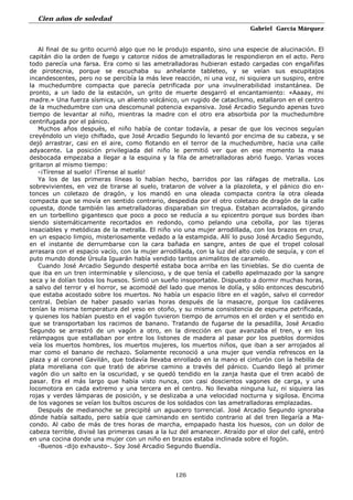 Cien años de soledad
Gabriel García Márquez
126
Al final de su grito ocurrió algo que no le produjo espanto, sino una especie de alucinación. El
capitán dio la orden de fuego y catorce nidos de ametralladoras le respondieron en el acto. Pero
todo parecía una farsa. Era como si las ametralladoras hubieran estado cargadas con engañifas
de pirotecnia, porque se escuchaba su anhelante tableteo, y se veían sus escupitajos
incandescentes, pero no se percibía la más leve reacción, ni una voz, ni siquiera un suspiro, entre
la muchedumbre compacta que parecía petrificada por una invulnerabilidad instantánea. De
pronto, a un lado de la estación, un grito de muerte desgarró el encantamiento: «Aaaay, mi
madre.» Una fuerza sísmica, un aliento volcánico, un rugido de cataclismo, estallaron en el centro
de la muchedumbre con una descomunal potencia expansiva. José Arcadio Segundo apenas tuvo
tiempo de levantar al niño, mientras la madre con el otro era absorbida por la muchedumbre
centrifugada por el pánico.
Muchos años después, el niño había de contar todavía, a pesar de que los vecinos seguían
creyéndolo un viejo chiflado, que José Arcadio Segundo lo levantó por encima de su cabeza, y se
dejó arrastrar, casi en el aire, como flotando en el terror de la muchedumbre, hacia una calle
adyacente. La posición privilegiada del niño le permitió ver que en ese momento la masa
desbocada empezaba a llegar a la esquina y la fila de ametralladoras abrió fuego. Varias voces
gritaron al mismo tiempo:
-¡Tírense al suelo! ¡Tírense al suelo!
Ya los de las primeras líneas lo habían hecho, barridos por las ráfagas de metralla. Los
sobrevivientes, en vez de tirarse al suelo, trataron de volver a la plazoleta, y el pánico dio en-
tonces un coletazo de dragón, y los mandó en una oleada compacta contra la otra oleada
compacta que se movía en sentido contrario, despedida por el otro coletazo de dragón de la calle
opuesta, donde también las ametralladoras disparaban sin tregua. Estaban acorralados, girando
en un torbellino gigantesco que poco a poco se reducía a su epicentro porque sus bordes iban
siendo sistemáticamente recortados en redondo, como pelando una cebolla, por las tijeras
insaciables y metódicas de la metralla. El niño vio una mujer arrodillada, con los brazos en cruz,
en un espacio limpio, misteriosamente vedado a la estampida. Allí lo puso José Arcadio Segundo,
en el instante de derrumbarse con la cara bañada en sangre, antes de que el tropel colosal
arrasara con el espacio vacío, con la mujer arrodillada, con la luz del alto cielo de sequía, y con el
puto mundo donde Úrsula Iguarán había vendido tantos animalitos de caramelo.
Cuando José Arcadio Segundo desperté estaba boca arriba en las tinieblas. Se dio cuenta de
que iba en un tren interminable y silencioso, y de que tenía el cabello apelmazado por la sangre
seca y le dolían todos los huesos. Sintió un sueño insoportable. Dispuesto a dormir muchas horas,
a salvo del terror y el horror, se acomodé del lado que menos le dolía, y sólo entonces descubrió
que estaba acostado sobre los muertos. No había un espacio libre en el vagón, salvo el corredor
central. Debían de haber pasado varias horas después de la masacre, porque los cadáveres
tenían la misma temperatura del yeso en otoño, y su misma consistencia de espuma petrificada,
y quienes los habían puesto en el vagón tuvieron tiempo de arrumos en el orden y el sentido en
que se transportaban los racimos de banano. Tratando de fugarse de la pesadilla, José Arcadio
Segundo se arrastró de un vagón a otro, en la dirección en que avanzaba el tren, y en los
relámpagos que estallaban por entre los listones de madera al pasar por los pueblos dormidos
veía los muertos hombres, los muertos mujeres, los muertos niños, que iban a ser arrojados al
mar como el banano de rechazo. Solamente reconoció a una mujer que vendía refrescos en la
plaza y al coronel Gavilán, que todavía llevaba enrollado en la mano el cinturón con la hebilla de
plata moreliana con que trató de abrirse camino a través del pánico. Cuando llegó al primer
vagón dio un salto en la oscuridad, y se quedó tendido en la zanja hasta que el tren acabó de
pasar. Era el más largo que había visto nunca, con casi doscientos vagones de carga, y una
locomotora en cada extremo y una tercera en el centro. No llevaba ninguna luz, ni siquiera las
rojas y verdes lámparas de posición, y se deslizaba a una velocidad nocturna y sigilosa. Encima
de los vagones se veían los bultos oscuros de los soldados con las ametralladoras emplazadas.
Después de medianoche se precipité un aguacero torrencial. José Arcadio Segundo ignoraba
dónde había saltado, pero sabía que caminando en sentido contrario al del tren llegaría a Ma-
condo. Al cabo de más de tres horas de marcha, empapado hasta los huesos, con un dolor de
cabeza terrible, divisé las primeras casas a la luz del amanecer. Atraído por el olor del café, entró
en una cocina donde una mujer con un niño en brazos estaba inclinada sobre el fogón.
-Buenos -dijo exhausto-. Soy José Arcadio Segundo Buendía.
 
