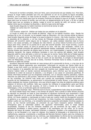Cien años de soledad
Gabriel García Márquez
127
Pronunció el nombre completo, letra por letra, para convencerse de que estaba vivo. Hizo bien,
porque la mujer había pensado que era una aparición al ver en la puerta la figura escuálida,
sombría, con la cabeza y la ropa sucias de sangre, y tocada por la solemnidad de la muerte. Lo
conocía. Llevó una manta para que se arropara mientras se secaba la ropa en el fogón, le calenté
agua para que se lavara la herida, que era sólo un desgarramiento de la piel, y le dio un pañal
limpio para que se vendara la cabeza. Luego le sirvió un pocillo de café, sin azúcar, como le
habían dicho que lo tomaban los Buendía, y abrió la ropa cerca del fuego.
José Arcadio Segundo no habló mientras no terminó de tomar el café.
-Debían ser como tres mil -murmuré.
-¿Qué?
-Los muertos -aclaró él-. Debían ser todos los que estaban en la estación.
La mujer lo midió con una mirada de lástima. «Aquí no ha habido muertos -dijo-. Desde los
tiempos de tu tío, el coronel, no ha pasado nada en Macondo.» En tres cocinas donde se detuvo
José Arcadio Segundo antes de llegar a la casa le dijeron lo mismo: «No hubo muertos.» Pasó por
la plazoleta de la estación, y vio las mesas de fritangas amontonadas una encima de otra, y
tampoco allí encontró rastro alguno de la masacre. Las calles estaban desiertas bajo la lluvia
tenaz y las casas cerradas, sin vestigios de vida interior. La única noticia humana era el primer
toque para misa. Llamó en la puerta de la casa del coronel Gavilán. Una mujer encinta, a quien
había visto muchas veces, le cerró la puerta en la cara. «Se fue -dijo asustada-. Volvió a su
tierra.» La entrada principal del gallinero alambrado estaba custodiada, como siempre, por dos
policías locales que parecían de piedra bajo la lluvia, con impermeables y cascos de hule. En su
callecita marginal, los negros antillanos cantaban a coro los salmos del sábado. José Arcadio
Segundo saltó la cerca del patio y entró en la casa por la cocina. Santa Sofía de la Piedad apenas
levantó la voz. «Que no te vea Fernanda -dijo-. Hace un rato se estaba levantando.» Como si
cumpliera un pacto implícito, llevó al hijo al cuarto de las bacinillas, le arregló el desvencijado
catre de Melquíades, y a las dos de la tarde, mientras Fernanda hacía la siesta, le pasó por la
ventana un plato de comida.
Aureliano Segundo había dormido en casa porque allí lo sorprendió la lluvia, y a las tres de la
tarde todavía seguía esperando que escampara. Informado en secreto por Santa Sofía de la
Piedad, a esa hora visitó a su hermano en el cuarto de Melquíades. Tampoco él creyó la versión
de la masacre ni la pesadilla del tren cargado de muertos que viajaba hacia el mar. La noche
anterior habían leído un bando nacional extraordinario, para informar que los obreros habían
obedecido la orden de evacuar la estación, y se dirigían a sus casas en caravanas pacíficas. El
bando informaba también que los dirigentes sindicales, con un elevado espíritu patriótico, habían
reducido sus peticiones a dos puntos: reforma de los servicios médicos y construcción de letrinas
en las viviendas. Se informé más tarde que cuando las autoridades militares obtuvieron el
acuerdo de los trabajadores, se apresuraron a comunicárselo al señor Brown, y que éste no sólo
había aceptado las nuevas condiciones, sino que ofreció pagar tres días de jolgorios públicos para
celebrar el término del conflicto. Sólo que cuando los militares le preguntaron para qué fecha
podía anunciarse la firma del acuerdo, él miró a través de la ventana del cielo rayado de
relámpagos, e hizo un profundo gesto de incertidumbre.
-Será cuando escampe -dijo-. Mientras dure la lluvia, suspendemos toda clase de actividades.
No llovía desde hacia tres meses y era tiempo de sequía. Pero cuando el señor Brown anuncié
su decisión se precipité en toda la zona bananera el aguacero torrencial que sorprendió a José
Arcadio Segundo en el camino de Macondo. Una semana después seguía lloviendo. La versión
oficial, mil veces repetida y machacada en todo el país por cuanto medio de divulgación encontró
el gobierno a su alcance, terminó por imponerse: no hubo muertos, los trabajadores satisfechos
habían vuelto con sus familias, y la compañía bananera suspendía actividades mientras pasaba la
lluvia. La ley marcial continuaba, en previsión de que fuera necesario aplicar medidas de
emergencia para la calamidad pública del aguacero interminable, pero la tropa estaba
acuartelada. Durante el día los militares andaban por los torrentes de las calles, con los
pantalones enrollados a media pierna, jugando a los naufragios con los niños. En la noche,
después del toque de queda, derribaban puertas a culatazos, sacaban a los sospechosos de sus
camas y se los llevaban a un viaje sin regreso. Era todavía la búsqueda y el exterminio de los
malhechores, asesinos, incendiarios y revoltosos del Decreto Número Cuatro, pero los militares lo
negaban a los propios parientes de sus víctimas, que desbordaban la oficina de los comandantes
en busca de noticias. «Seguro que fue un sueño -insistían los oficiales-. En Macondo no ha
 