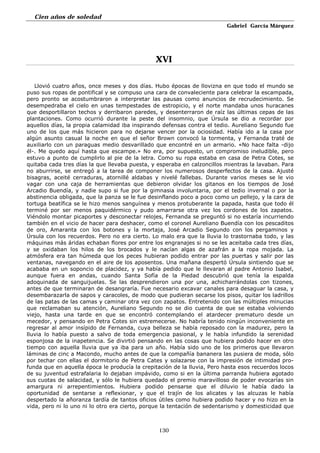 Cien años de soledad
Gabriel García Márquez
130
XVI
Llovió cuatro años, once meses y dos días. Hubo épocas de llovizna en que todo el mundo se
puso sus ropas de pontifical y se compuso una cara de convaleciente para celebrar la escampada,
pero pronto se acostumbraron a interpretar las pausas como anuncios de recrudecimiento. Se
desempedraba el cielo en unas tempestades de estropicio, y el norte mandaba unos huracanes
que desportillaron techos y derribaron paredes, y desenterraron de raíz las últimas cepas de las
plantaciones. Como ocurrió durante la peste del insomnio, que Úrsula se dio a recordar por
aquellos días, la propia calamidad iba inspirando defensas contra el tedio. Aureliano Segundo fue
uno de los que más hicieron para no dejarse vencer por la ociosidad. Había ido a la casa por
algún asunto casual la noche en que el señor Brown convocó la tormenta, y Fernanda traté de
auxiliarlo con un paraguas medio desvarillado que encontré en un armario. «No hace falta -dijo
él-. Me quedo aquí hasta que escampe.» No era, por supuesto, un compromiso ineludible, pero
estuvo a punto de cumplirlo al pie de la letra. Como su ropa estaba en casa de Petra Cotes, se
quitaba cada tres días la que llevaba puesta, y esperaba en calzoncillos mientras la lavaban. Para
no aburrirse, se entregó a la tarea de componer los numerosos desperfectos de la casa. Ajusté
bisagras, aceité cerraduras, atornillé aldabas y nivelé fallebas. Durante varios meses se le vio
vagar con una caja de herramientas que debieron olvidar los gitanos en los tiempos de José
Arcadio Buendía, y nadie supo si fue por la gimnasia involuntaria, por el tedio invernal o por la
abstinencia obligada, que la panza se le fue desinflando poco a poco como un pellejo, y la cara de
tortuga beatífica se le hizo menos sanguínea y menos protuberante la papada, hasta que todo él
terminé por ser menos paquidérmico y pudo amarrarse otra vez los cordones de los zapatos.
Viéndolo montar picaportes y desconectar relojes, Fernanda se preguntó si no estaría incurriendo
también en el vicio de hacer para deshacer, como el coronel Aureliano Buendía con los pescaditos
de oro, Amaranta con los botones y la mortaja, José Arcadio Segundo con los pergaminos y
Úrsula con los recuerdos. Pero no era cierto. Lo malo era que la lluvia lo trastornaba todo, y las
máquinas más áridas echaban flores por entre los engranajes si no se les aceitaba cada tres días,
y se oxidaban los hilos de los brocados y le nacían algas de azafrán a la ropa mojada. La
atmósfera era tan húmeda que los peces hubieran podido entrar por las puertas y salir por las
ventanas, navegando en el aire de los aposentos. Una mañana despertó Úrsula sintiendo que se
acababa en un soponcio de placidez, y ya había pedido que le llevaran al padre Antonio Isabel,
aunque fuera en andas, cuando Santa Sofía de la Piedad descubrió que tenía la espalda
adoquinada de sanguijuelas. Se las desprendieron una por una, achicharrándolas con tizones,
antes de que terminaran de desangraría. Fue necesario excavar canales para desaguar la casa, y
desembarazarla de sapos y caracoles, de modo que pudieran secarse los pisos, quitar los ladrillos
de las patas de las camas y caminar otra vez con zapatos. Entretenido con las múltiples minucias
que reclamaban su atención, Aureliano Segundo no se dio cuenta de que se estaba volviendo
viejo, hasta una tarde en que se encontró contemplando el atardecer prematuro desde un
mecedor, y pensando en Petra Cotes sin estremecerse. No habría tenido ningún inconveniente en
regresar al amor insípido de Fernanda, cuya belleza se había reposado con la madurez, pero la
lluvia lo había puesto a salvo de toda emergencia pasional, y le había infundido la serenidad
esponjosa de la inapetencia. Se divirtió pensando en las cosas que hubiera podido hacer en otro
tiempo con aquella lluvia que ya iba para un año. Había sido uno de los primeros que llevaron
láminas de cinc a Macondo, mucho antes de que la compañía bananera las pusiera de moda, sólo
por techar con ellas el dormitorio de Petra Cates y solazarse con la impresión de intimidad pro-
funda que en aquella época le producía la crepitación de la lluvia, Pero hasta esos recuerdos locos
de su juventud estrafalaria lo dejaban impávido, como si en la última parranda hubiera agotado
sus cuotas de salacidad, y sólo le hubiera quedado el premio maravilloso de poder evocarías sin
amargura ni arrepentimientos. Hubiera podido pensarse que el diluvio le había dado la
oportunidad de sentarse a reflexionar, y que el trajín de los alicates y las alcuzas le había
despertado la añoranza tardía de tantos oficios útiles como hubiera podido hacer y no hizo en la
vida, pero ni lo uno ni lo otro era cierto, porque la tentación de sedentarismo y domesticidad que
 