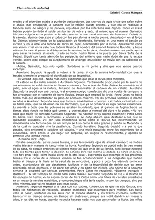 Cien años de soledad
Gabriel García Márquez
132
ruedas y el cobertizo estaba a punto de desbaratarse. Los chorros de agua triste que caían sobre
el ataúd iban ensopando la bandera que le habían puesto encima, y que era en realidad la
bandera sucia de sangre y de pólvora, repudiada por los veteranos más dignos. Sobre el ataúd
habían puesto también el sable con borlas de cobre y seda, el mismo que el coronel Gerineldo
Márquez colgaba en la percha de la sala para entrar inerme al costurero de Amaranta. Detrás de
la carreta, algunos descalzos y todos con los pantalones a media pierna, chapaleaban en el fango
los últimos sobrevivientes de la capitulación de Neerlandia, llevando en una mano el bastón de
carreto y en la otra una corona de flores de papel descoloridas por la lluvia. Aparecieron como
una visión irreal en la calle que todavía llevaba el nombre del coronel Aureliano Buendía, y todos
miraron la casa al pasar, y doblaron por la esquina de la plaza, donde tuvieron que pedir ayuda
para sacar la carreta atascada. Úrsula se había hecho llevar a la puerta por Santa Sofía de la
Piedad. Siguió con tanta atención las peripecias del entierro que nadie dudó de que lo estaba
viendo, sobre todo porque su alzada mano de arcángel anunciador se movía con los cabeceos de
la carreta.
-Adiós, Gerineldo, hijo mío -grité-. Salúdame a mi gente y dile que nos vemos cuando
escampe.
Aureliano Segundo la ayudé a volver a la cama, y con la misma informalidad con que la
trataba siempre le preguntó el significado de su despedida.
-Es verdad -dijo ella-. Nada más estoy esperando que pase la lluvia para morirme,
El estado de las calles alarmó a Aureliano Segundo. Tardíamente preocupado por la suerte de
sus animales, se echó encima un lienzo encerado y fue a casa de Petra Cotes. La encontró en el
patio, con el agua a la cintura, tratando de desencallar el cadáver de un caballo. Aureliano
Segundo la ayudé con una tranca, y el enorme cuerpo tumefactos dio una vuelta de campana y
fue arrastrado por el torrente de barro líquido. Desde que empezó la lluvia, Petra Cotes no había
hecho más que desembarazar su patio de animales muertos. En las primeras semanas le mandó
recados a Aureliano Segundo para que tomara providencias urgentes, y él había contestado que
no había prisa, que la situación no era alarmante, que ya se pensaría en algo cuando escampara.
Le mandé a decir que los potreros se estaban inundando, que el ganado se fugaba hacia las
tierras altas donde no había qué comer, y que estaban a merced del tigre y la peste. «No hay
nada que hacer -le contestó Aureliano Segundo-. Ya nacerán otros cuando escampe.» Petra Cotes
los había visto morir a racimadas, y apenas si se daba abasto para destazar a los que se
quedaban atollados. Vio con una impotencia sorda cómo el diluvio fue exterminando sin
misericordia una fortuna que en un tiempo se tuvo como la más grande y sólida de Macondo, y
de la cual no quedaba sino la pestilencia. Cuando Aureliano Segundo decidió ir a ver lo que
pasaba, sólo encontró el cadáver del caballo, y una muía escuálida entre los escombros de la
caballeriza. Petra Cotes lo vio llegar sin sorpresa, sin alegría ni resentimiento, y apenas se
permitió una sonrisa irónica.
-¡A buena hora! -dijo.
Estaba envejecida, en los puros huesos, y sus lanceolados ojos de animal carnívoro se habían
vuelto tristes y mansos de tanto mirar la lluvia. Aureliano Segundo se quedó más de tres meses
en su casa, no porque entonces se sintiera mejor allí que en la de su familia, sino porque necesité
todo ese tiempo para tomar la decisión de echarse otra vez encima el pedazo de lienzo encerado.
«No hay prisa -dijo, como había dicho en la otra casa-. Esperemos que escampe en las próximas
horas.» En el curso de la primera semana se fue acostumbrando a los desgastes que habían
hecho el tiempo y la lluvia en la salud de su concubina, y poco a poco fue viéndola como era
antes, acordándose de sus desafueros jubilosos y de la fecundidad de delirio que su amor
provocaba en los animales, y en parte por amor y en parte por interés, una noche de la segunda
semana la despertó con caricias apremiantes. Petra Cotes no reaccionó. «Duerme tranquilo -
murmuró-. Ya los tiempos no están para estas cosas.» Aureliano Segundo se vio a sí mismo en
los espejos del techo, vio la espina dorsal de Petra Cotos como una hilera de carretes ensartados
en un mazo de nervios marchitos, y comprendió que ella tenía razón, no por los tiempos, sino por
ellos mismos, que ya no estaban para esas cosas.
Aureliano Segundo regresó a la casa con sus baúles, convencido de que no sólo Úrsula, sino
todos los habitantes de Macondo, estaban esperando que escampara para morirse. Los había
visto al pasar, sentados en las salas con la mirada absorta y los brazos cruzados, sintiendo
transcurrir un tiempo entero, un tiempo sin desbravar, porque era inútil dividirlo en meses y
años, y los días en horas, cuando no podía hacerse nada más que contemplar la lluvia. Los niños
 