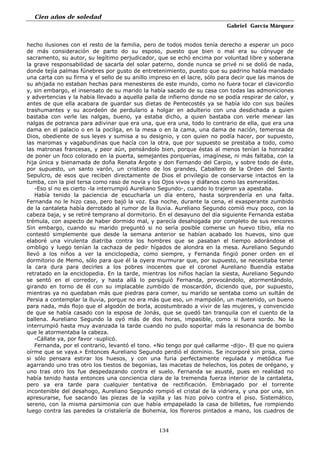 Cien años de soledad
Gabriel García Márquez
134
hecho ilusiones con el resto de la familia, pero de todos modos tenía derecho a esperar un poco
de más consideración de parto do su esposo, puesto que bien o mal era su cónyuge de
sacramento, su autor, su legítimo perjudicador, que se echó encima por voluntad libre y soberana
la grave responsabilidad de sacarla del solar paterno, donde nunca se privé ni se dolió de nada,
donde tejía palmas fúnebres por gusto de entretenimiento, puesto que su padrino había mandado
una carta con su firma y el sello de su anillo impreso en el lacre, sólo para decir que las manos de
su ahijada no estaban hechas para menesteres de este mundo, como no fuera tocar el clavicordio
y, sin embargo, el insensato de su marido la había sacado de su casa con todas las admoniciones
y advertencias y la había llevado a aquella paila de infierno donde no se podía respirar de calor, y
antes de que ella acabara de guardar sus dietas de Pentecostés ya se había ido con sus baúles
trashumantes y su acordeón de perdulario a holgar en adulterio con una desdichada a quien
bastaba con verle las nalgas, bueno, ya estaba dicho, a quien bastaba con verle menear las
nalgas de potranca para adivinar que era una, que era una, todo lo contrario de ella, que era una
dama en el palacio o en la pocilga, en la mesa o en la cama, una dama de nación, temerosa de
Dios, obediente de sus leyes y sumisa a su designio, y con quien no podía hacer, por supuesto,
las maromas y vagabundinas que hacía con la otra, que por supuesto se prestaba a todo, como
las matronas francesas, y peor aún, pensándolo bien, porque éstas al menos tenían la honradez
de poner un foco colorado en la puerta, semejantes porquerías, imagínese, ni más faltaba, con la
hija única y bienamada de doña Renata Argote y don Fernando del Carpio, y sobre todo de éste,
por supuesto, un santo varón, un cristiano de los grandes, Caballero de la Orden del Santo
Sepulcro, de esos que reciben directamente de Dios el privilegio de conservarse intactos en la
tumba, con la piel tersa como raso de novia y los Ojos vivos y diáfanos como las esmeraldas.
-Eso sí no es cierto -la interrumpió Aureliano Segundo-, cuando lo trajeron ya apestaba.
Había tenido la paciencia de escucharla un día entero, hasta sorprendería en una falta.
Fernanda no le hizo caso, pero bajó la voz. Esa noche, durante la cena, el exasperante zumbido
de la cantaleta había derrotado al rumor de la lluvia. Aureliano Segundo comió muy poco, con la
cabeza baja, y se retiré temprano al dormitorio. En el desayuno del día siguiente Fernanda estaba
trémula, con aspecto de haber dormido mal, y parecía desahogada por completo de sus rencores
Sin embargo, cuando su marido preguntó si no sería posible comerse un huevo tibio, ella no
contestó simplemente que desde la semana anterior se habían acabado los huevos, sino que
elaboré una virulenta diatriba contra los hombres que se pasaban el tiempo adorándose el
ombligo y luego tenían la cachaza de pedir hígados de alondra en la mesa. Aureliano Segundo
llevó a los niños a ver la enciclopedia, como siempre, y Fernanda fingió poner orden en el
dormitorio de Memo, sólo para que él la oyera murmurar que, por supuesto, se necesitaba tener
la cara dura para decirles a los pobres inocentes que el coronel Aureliano Buendía estaba
retratado en la enciclopedia. En la tarde, mientras los niños hacían la siesta, Aureliano Segundo
se sentó en el corredor, y hasta allá lo persiguió Fernanda, provocándolo, atormentándolo,
girando en torno de él con su implacable zumbido de moscardón, diciendo que, por supuesto,
mientras ya no quedaban más que piedras para comer, su marido se sentaba como un sultán de
Persia a contemplar la lluvia, porque no era más que eso, un mampolón, un mantenido, un bueno
para nada, más flojo que el algodón de borla, acostumbrado a vivir de las mujeres, y convencido
de que se había casado con la esposa de Jonás, que se quedó tan tranquila con el cuento de la
ballena. Aureliano Segundo la oyó más de dos horas, impasible, como si fuera sordo. No la
interrumpió hasta muy avanzada la tarde cuando no pudo soportar más la resonancia de bombo
que le atormentaba la cabeza.
-Cállate ya, por favor -suplicó.
Fernanda, por el contrario, levantó el tono. «No tengo por qué callarme -dijo-. El que no quiera
oírme que se vaya.» Entonces Aureliano Segundo perdió el dominio. Se incorporé sin prisa, como
si sólo pensara estirar los huesos, y con una furia perfectamente regulada y metódica fue
agarrando uno tras otro los tiestos de begonias, las macetas de helechos, los potes de orégano, y
uno tras otro los fue despedazando contra el suelo. Fernanda se asusté, pues en realidad no
había tenido hasta entonces una conciencia clara de la tremenda fuerza interior de la cantaleta,
pero ya era tarde para cualquier tentativa de rectificación. Embriagado por el torrente
incontenible del desahogo, Aureliano Segundo rompió el cristal de la vidriera, y una por una, sin
apresurarse, fue sacando las piezas de la vajilla y las hizo polvo contra el piso. Sistemático,
sereno, con la misma parsimonia con que había empapelado la casa de billetes, fue rompiendo
luego contra las paredes la cristalería de Bohemia, los floreros pintados a mano, los cuadros de
 