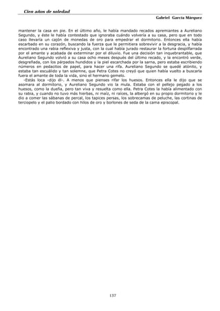 Cien años de soledad
Gabriel García Márquez
137
mantener la casa en pie. En el último año, le había mandado recados apremiantes a Aureliano
Segundo, y éste le había contestado que ignoraba cuándo volvería a su casa, pero que en todo
caso llevaría un cajón de monedas de oro para empedrar el dormitorio. Entonces ella había
escarbado en su corazón, buscando la fuerza que le permitiera sobrevivir a la desgracia, y había
encontrado una rabia reflexiva y justa, con la cual había jurado restaurar la fortuna despilfarrada
por el amante y acabada de exterminar por el diluvio. Fue una decisión tan inquebrantable, que
Aureliano Segundo volvió a su casa ocho meses después del último recado, y la encontró verde,
desgreñada, con los párpados hundidos y la piel escarchada por la sarna, pero estaba escribiendo
números en pedacitos de papel, para hacer una rifa. Aureliano Segundo se quedé atónito, y
estaba tan escuálido y tan solemne, que Petra Cotes no creyó que quien había vuelto a buscarla
fuera el amante de toda la vida, sino el hermano gemelo.
-Estás loca -dijo él-. A menos que pienses rifar los huesos. Entonces ella le dijo que se
asomara al dormitorio, y Aureliano Segundo vio la mula. Estaba con el pellejo pegado a los
huesos, como la dueña, pero tan viva y resuelta como ella. Petra Cotes la había alimentado con
su rabia, y cuando no tuvo más hierbas, ni maíz, ni raíces, la albergó en su propio dormitorio y le
dio a comer las sábanas de percal, los tapices persas, los sobrecamas de peluche, las cortinas de
terciopelo y el palio bordado con hilos de oro y borlones de seda de la cama episcopal.
 