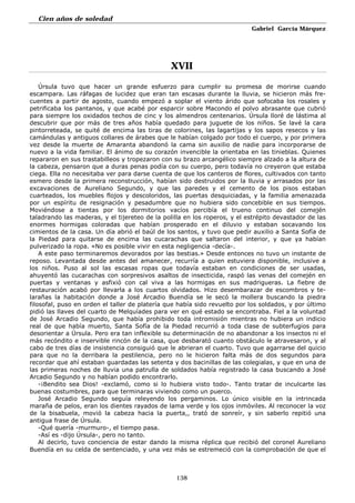 Cien años de soledad
Gabriel García Márquez
138
XVII
Úrsula tuvo que hacer un grande esfuerzo para cumplir su promesa de morirse cuando
escampara. Las ráfagas de lucidez que eran tan escasas durante la lluvia, se hicieron más fre-
cuentes a partir de agosto, cuando empezó a soplar el viento árido que sofocaba los rosales y
petrificaba los pantanos, y que acabé por esparcir sobre Macondo el polvo abrasante que cubrió
para siempre los oxidados techos de cinc y los almendros centenarios. Úrsula lloré de lástima al
descubrir que por más de tres años había quedado para juguete de los niños. Se lavé la cara
pintorreteada, se quité de encima las tiras de colorines, las lagartijas y los sapos resecos y las
camándulas y antiguos collares de árabes que le habían colgado por todo el cuerpo, y por primera
vez desde la muerte de Amaranta abandonó la cama sin auxilio de nadie para incorporarse de
nuevo a la vida familiar. El ánimo de su corazón invencible la orientaba en las tinieblas. Quienes
repararon en sus trastabilleos y tropezaron con su brazo arcangélico siempre alzado a la altura de
la cabeza, pensaron que a duras penas podía con su cuerpo, pero todavía no creyeron que estaba
ciega. Ella no necesitaba ver para darse cuenta de que los canteros de flores, cultivados con tanto
esmero desde la primera reconstrucción, habían sido destruidos por la lluvia y arrasados por las
excavaciones de Aureliano Segundo, y que las paredes y el cemento de los pisos estaban
cuarteados, los muebles flojos y descoloridos, las puertas desquiciadas, y la familia amenazada
por un espíritu de resignación y pesadumbre que no hubiera sido concebible en sus tiempos.
Moviéndose a tientas por los dormitorios vacíos percibía el trueno continuo del comején
taladrando las maderas, y el tijereteo de la polilla en los roperos, y el estrépito devastador de las
enormes hormigas coloradas que habían prosperado en el diluvio y estaban socavando los
cimientos de la casa. Un día abrió el baúl de los santos, y tuvo que pedir auxilio a Santa Sofía de
la Piedad para quitarse de encima las cucarachas que saltaron del interior, y que ya habían
pulverizado la ropa. «No es posible vivir en esta negligencia -decía-.
A este paso terminaremos devorados por las bestias.» Desde entonces no tuvo un instante de
reposo. Levantada desde antes del amanecer, recurría a quien estuviera disponible, inclusive a
los niños. Puso al sol las escasas ropas que todavía estaban en condiciones de ser usadas,
ahuyentó las cucarachas con sorpresivos asaltos de insecticida, raspó las venas del comején en
puertas y ventanas y asfixió con cal viva a las hormigas en sus madrigueras. La fiebre de
restauración acabó por llevarla a los cuartos olvidados. Hizo desembarazar de escombros y te-
larañas la habitación donde a José Arcadio Buendía se le secó la mollera buscando la piedra
filosofal, puso en orden el taller de platería que había sido revuelto por los soldados, y por último
pidió las llaves del cuarto de Melquíades para ver en qué estado se encontraba. Fiel a la voluntad
de José Arcadio Segundo, que había prohibido toda intromisión mientras no hubiera un indicio
real de que había muerto, Santa Sofía de la Piedad recurrió a toda clase de subterfugios para
desorientar a Úrsula. Pero era tan inflexible su determinación de no abandonar a los insectos ni el
más recóndito e inservible rincón de la casa, que desbarató cuanto obstáculo le atravesaron, y al
cabo de tres días de insistencia consiguió que le abrieran el cuarto. Tuvo que agarrarse del quicio
para que no la derribara la pestilencia, pero no le hicieron falta más de dos segundos para
recordar que ahí estaban guardadas las setenta y dos bacinillas de las colegialas, y que en una de
las primeras noches de lluvia una patrulla de soldados había registrado la casa buscando a José
Arcadio Segundo y no habían podido encontrarlo.
-¡Bendito sea Dios! -exclamó, como si lo hubiera visto todo-. Tanto tratar de inculcarte las
buenas costumbres, para que terminaras viviendo como un puerco.
José Arcadio Segundo seguía releyendo los pergaminos. Lo único visible en la intrincada
maraña de pelos, eran los dientes rayados de lama verde y los ojos inmóviles. Al reconocer la voz
de la bisabuela, movió la cabeza hacia la puerta,, trató de sonreír, y sin saberlo repitió una
antigua frase de Úrsula.
-Qué quería -murmuro-, el tiempo pasa.
-Así es -dijo Úrsula-, pero no tanto.
Al decirlo, tuvo conciencia de estar dando la misma réplica que recibió del coronel Aureliano
Buendía en su celda de sentenciado, y una vez más se estremeció con la comprobación de que el
 