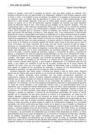 Cien años de soledad
Gabriel García Márquez
139
tiempo no pasaba, como ella lo acababa de admitir, sino que daba vueltas en redondo. Pero
tampoco entonces le dio una oportunidad a la resignación. Regañó a José Arcadio Segundo como
si fuera un niño, y se empeñó en que se bañara y se afeitara y le prestara su fuerza para acabar
de restaurar casa. La simple idea de abandonar el cuarto que le había proporcionado la paz,
aterrorizó a José Arcadio Segundo. Gritó que no había poder humano capaz de hacerlo salir,
porque no quería ver el tren de doscientos vagones cargados de muertos que cada atardecer
partía de Macondo hacia el mar. «Son todos los que estaban en la estación -gritaba-. Tres mil
cuatrocientos ocho.» Sólo entonces comprendió Úrsula que él estaba en un mundo de tinieblas
más impenetrable que el suyo, tan infranqueable y solitario como el del bisabuelo. Lo dejó en el
cuarto, pero consiguió que no volvieran a poner el candado, que hicieran la limpieza todos los
días, que tiraran las bacinillas a la basura y sólo dejaran una, y que mantuvieran a José Arcadio
Segundo tan limpio y presentable como estuvo el bisabuelo en su largo cautiverio bajo el castaño.
Al principio, Fernanda interpretaba aquel ajetreo como un acceso de locura senil, y a duras penas
reprimía la exasperación. Pero José Arcadio le anunció por esa época desde Roma que pensaba ir
a Macondo antes de hacer los votos perpetuos, y la buena noticia le infundió tal entusiasmo, que
de la noche a la mañana se encontró regando las flores cuatro veces al día para que su hijo no
fuera a formarse una mala impresión de la casa. Fue ese mismo incentivo el que la indujo a
apresurar su correspondencia con los médicos invisibles, y a reponer en el corredor las macetas
de helechos y orégano, y los tiestos de begonias, mucho antes de que Úrsula se enterara de que
habían sido destruidos por la furia exterminadora de Aureliano Segundo. Más tarde vendió el
servicio de plata, y compró vajillas de cerámica, soperas y cucharones de peltre y cubiertos de
alpaca, y empobreció con ellos las alacenas acostumbradas a la loza de la Compañía de Indias y
la cristalería de Bohemia. Úrsula trataba de ir siempre más lejos. «Que abran puertas y ventanas
-gritaba-. Que hagan carne y pescado, que compren las tortugas más grandes, que vengan los
forasteros a tender sus petates en los rincones y a orinarse en los rosales, que se sienten a la
mesa a comer cuantas veces quieran, y que eructen y despotriquen y lo embarren todo con sus
botas, y que hagan con nosotros lo que les dé la gana, porque esa es la única manera de
espantar la ruina.» Pero era una ilusión vana. Estaba ya demasiado vieja y viviendo de sobra
para repetir el milagro de los animalitos de caramelo, y ninguno de sus descendientes había
heredado su fortaleza. La casa continuó cerrada por orden de Fernanda.
Aureliano Segundo, que había vuelto a llevarse sus baúles a casa de Petra Cotes, disponía
apenas de los medios para que la familia no se muriera de hambre. Con la rifa de la mula, Petra
Cotes y él habían comprado otros animales, con los cuales consiguieron enderezar un
rudimentario negocio de lotería. Aureliano Segundo andaba de casa en casa, ofreciendo los
billetitos que él mismo pintaba con tintas de colores para hacerlos más atractivos y convincentes,
y acaso no se daba cuenta de que muchos se los compraban por gratitud, y la mayoría por
compasión. Sin embargo, aun los más piadosos compradores adquirían la oportunidad de ganarse
un cerdo por veinte centavos o una novilla por treinta y dos, y se entusiasmaban tanto con la
esperanza, que la noche del martes desbordaban el patio de Petra Cotes esperando el momento
en que un niño escogido al azar sacara de la bolsa el número premiado. Aquello no tardó en
convertirse en una feria semanal, pues desde el atardecer se instalaban en el patio mesas de
fritangas y puestos de bebidas, y muchos de los favorecidos sacrificaban allí mismo el animal
ganado con la condición de que otros pusieran la música y el aguardiente, de modo que sin
haberlo deseado Aureliano Segundo se encontró de pronto tocando otra vez el acordeón y
participando en modestos torneos de voracidad. Estas humildes réplicas de las parrandas de otros
días, sirvieron para que el propio Aureliano Segundo descubriera cuánto habían decaído sus
ánimos y hasta qué punto se había secado su ingenio de cumbiambero magistral. Era un hombre
cambiado. Los ciento veinte kilos que llegó a tener en la época en que lo desafió La Elefanta se
habían reducido a setenta y ocho; la candorosa y abotagada cara de tortuga se le había vuelto de
iguana, y siempre andaba cerca del aburrimiento y el cansancio. Para Petra Cotes, sin embargo,
nunca fue mejor hombre que entonces, tal vez porque confundía con el amor la compasión que él
le inspiraba, y el sentimiento de solidaridad que en ambos había despertado la miseria. La cama
desmantelada dejó de ser lugar de desafueros y se convirtió en refugio de confidencias. Liberados
de los espejos repetidores que habían rematado para comprar animales de rifa, y de los
damascos y terciopelos concupiscentes que se había comido la mula, se quedaban despiertos
hasta muy tarde con la inocencia de dos abuelos desvelados, aprovechando para sacar cuentas y
trasponer centavos el tiempo que antes malgastaban en malgastarse. A veces los sorprendían los
 