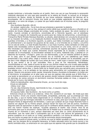 Cien años de soledad
Gabriel García Márquez
141
cazaba lombrices y torturaba insectos en el jardín. Pero una vez en que Fernanda lo sorprendió
metiendo alacranes en una caja para ponerlos en la estera de Úrsula, lo recluyó en el antiguo
dormitorio de Meme, donde se distrajo de sus horas solitarias repasando las láminas de la
enciclopedia. Allí lo encontró Úrsula una tarde en que andaba asperjando la casa con agua
serenada y un ramo de ortigas, y a pesar de que había estado con él muchas veces, le preguntó
quién era.
-Soy Aureliano Buendía -dilo él.
-Es verdad -replicó ella-. Ya es hora de que empieces a aprender la platería.
Lo volvió a confundir con su hijo, porque el viento cálido que sucedió al diluvio e infundió en el
cerebro de Úrsula ráfagas eventuales de lucidez, había acabado de pasar. No volvió recobrar la
razón. Cuando entraba al dormitorio, encontraba allí a Petronila Iguarán, con el estorboso
miriñaque y el saquito de mostacilla que se ponía para las visitas de compromiso, y encontraba a
Tranquilina María Miniata Alacoque Buendía, su abuela, abanicándose con una pluma de pavorreal
en su mecedor de tullida, y a su bisabuelo Aureliano Arcadio Buendía con su falso dormán de las
guardias virreinales, y a Aureliano Iguarán, su padre, que había inventado una oración para que
se achicharraran y se cayeran los gusanos de las vacas, y a la timorata de su madre, y al primo
con la cola de cerdo, y a José Arcadio Buendía y a sus hijos muertos, todos sentados en sillas que
habían sido recostadas contra la pared como si no estuvieran en una visita, sino en un velorio.
Ella hilvanaba una cháchara colorida, comentando asuntos de lugares apartados y tiempos sin
coincidencia, de modo que cuando Amaranta Úrsula regresaba de la escuela y Aureliano se
cansaba de la enciclopedia, la encontraban sentada en la cama, hablando sola, y perdida en un
laberinto de muertos. «¡Fuego!», gritó una vez aterrorizada, y por un instante sembró el pánico
en la casa, pero lo que estaba anunciando era el incendio de una caballeriza que había
presenciado a los cuatro años. Llegó a revolver de tal modo el pasado con la actualidad, que en
las dos o tres ráfagas de lucidez que tuvo antes de morir, nadie supo a ciencia cierta si hablaba
de lo que sentía o de lo que recordaba. Poco a poco se fue reduciendo, fetizándose,
momificándose en vida, hasta el punto de que en sus últimos meses era una ciruela pasa perdida
dentro del camisón, y el brazo siempre alzado terminó por parecer la pata de una marimonda. Se
quedaba inmóvil varios días, y Santa Sofía de la Piedad tenía que sacudirla para convencerse de
que estaba viva, y se la sentaba en las piernas para alimentarla con cucharaditas de agua de
azúcar. Parecía una anciana recién nacida. Amaranta Úrsula y Aureliano la llevaban y la traían por
el dormitorio, la acostaban en el altar para ver que era apenas más grande que el Niño Dios, y
una tarde la escondieron en un armario del granero donde hubieran podido comérsela las ratas.
Un domingo de ramos entraron al dormitorio mientras Fernanda estaba en misa, y cargaron a
Úrsula por la nuca y los tobillos.
-Pobre la tatarabuelita -dijo Amaranta Úrsula-, se nos murió de vieja.
Úrsula se sobresaltó.
-¡Estoy viva! -dijo.
-Ya ves -dijo Amaranta Úrsula, reprimiendo la risa-, ni siquiera respira.
-¡Estoy hablando! -gritó Úrsula.
-Ni siquiera habla -dijo Aureliano-. Se murió como un grillito.
Entonces Úrsula se rindió a la evidencia. «Dios mío -exclamó en voz baja-. De modo que esto
es la muerte.» Inició una oración interminable, atropellada, profunda, que se prolongó por más
de dos días, y que el martes había degenerado en un revoltijo de súplica a Dios y de consejos
prácticos para que las hormigas coloradas no tumbaran la casa, para que nunca dejaran apagar la
lámpara frente al daguerrotipo de Remedios, y para que cuidaran de que ningún Buendía fuera a
casarse con alguien de su misma sangre, porque nacían los hijos con cola de puerco. Aureliano
Segundo trató de aprovechar el delirio para que le confesara dónde estaba el oro enterrado, pero
otra vez fueron inútiles las súplicas. «Cuando aparezca el dueño -dijo Úrsula- Dios ha de
iluminarlo para que lo encuentre.» Santa Sofía de la Piedad tuvo la certeza de que la encontraría
muerta de un momento a otro, porque observaba por esos días un cierto aturdimiento de la
naturaleza: que las rosas olían a quenopodio que se le cayó una totuma de garbanzos y los
granos quedaron en el suelo en un orden geométrico perfecto y en forma de estrella de mar, y
que una noche vio pasar por el cielo una fila de luminosos discos anaranjados.
Amaneció muerta el jueves santo. La última vez que la habían ayudado a sacar la cuenta de su
edad, por los tiempos de la compañía bananera, la había calculado entre los ciento quince y los
ciento veintidós años. La enterraron en una cajita que era apenas más grande que la canastilla en
 