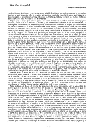 Cien años de soledad
Gabriel García Márquez
142
que fue llevado Aureliano, y muy poca gente asistió al entierro, en parte porque no eran muchos
quienes se acordaban de ella, y en parte porque ese mediodía hubo tanto calor que los pájaros
desorientados se estrellaban como perdigones contra las paredes y rompían las mallas metálicas
de las ventanas para morirse en los dormitorios.
Al principio se creyó que era una peste. Las amas de casa se agotaban de tanto barrer pájaros
muertos, sobre todo a la hora de la siesta, y los hombres los echaban al río por carretadas. El
domingo de resurrección, el centenario padre Antonio Isabel afirmó en el púlpito que la muerte de
los pájaros obedecía a la mala influencia del Judío Errante, que él mismo había visto la noche
anterior. Lo describió como un híbrido de macho cabrío cruzado con hembra hereje, una bestia
infernal cuyo aliento calcinaba el aire y cuya visita determinaría la concepción de engendros por
las recién casadas. No fueron muchos quienes prestaron atención a su plática apocalíptica,
porque el pueblo estaba convencido de que el párroco desvariaba a causa de la edad, Pero una
mujer despertó a todos al amanecer del miércoles, porque encontró unas huellas de bípedo de
pezuña hendida. Eran tan ciertas e inconfundibles, que quienes fueron a verlas no pusieron en
duda la existencia de una criatura espantosa semejante a la descrita por el párroco, y se
asociaron para montar trampas en sus patios. Fue así como lograron la captura. Dos semanas
después de la muerte de Úrsula, Petra Cotes y Aureliano Segundo despertaron sobresaltados por
un llanto de becerro descomunal que les llegaba del vecindario. Cuando se levantaron, ya un
grupo de hombres estaba desensartando al monstruo de las afiladas varas que habían parado en
el fondo de una fosa cubierta con hojas secas, y había dejado de berrear. Pesaba como un buey,
a pesar de que su estatura no era mayor que la de un adolescente, y de sus heridas manaba una
sangre verde y untuosa. Tenía el cuerpo cubierto de una pelambre áspera, plagada de garrapatas
menudas, y el pellejo petrificado por una costra de rémora, pero al contrario de la descripción del
párroco, sus partes humanas eran más de ángel valetudinario que de hombre, porque las manos
eran tersas y hábiles, los ojos grandes y crepusculares, y tenía en los omoplatos los muñones
cicatrizados y callosos de unas alas potentes, que debieron ser desbastadas con hachas de
labrador. Lo colgaron por los tobillos en un almendro de la plaza, para que nadie se quedara sin
verlo y cuando empezó a pudrirse lo incineraron en una hoguera, porque no se pudo determinar
si su naturaleza bastarda era de animal para echar en el río o de cristiano para sepultar. Nunca se
estableció si en realidad fue por él que se murieron los pájaros, pero las recién casadas no
concibieron los engendros anunciados, ni disminuyó la intensidad del calor.
Rebeca murió a fines de ese año. Argénida, su criada de toda la vida, pidió ayuda a las
autoridades para derribar la puerta del dormitorio donde su patrona estaba encerrada desde
hacía tres días, y la encontraron en la cama solitaria, enroscada como un camarón, con la cabeza
pelada por la tiña y el pulgar metido en la boca. Aureliano Segundo se hizo cargo del entierro, y
trató de restaurar la casa para venderla, pero la destrucción estaba tan encarnizada en ella que
las paredes se desconchaban acabadas de pintar, y no hubo argamasa bastante gruesa para
impedir que la cizaña triturara los pisos y la hiedra pudriera los horcones.
Todo andaba así desde el diluvio. La desidia de la gente contrastaba con la voracidad del
olvido, que poco a poco iba carcomiendo sin piedad los recuerdos, hasta el extremo de que por
esos tiempos, en un nuevo aniversario del tratado de Neerlandia, llegaron a Macondo unos
emisarios del presidente de la república para entregar por fin la condecoración varias veces
rechazada por el coronel Aureliano Buendía, y perdieron toda una tarde buscando a alguien que
les indicara dónde podían encontrar a algunos de sus descendientes. Aureliano Segundo estuvo
tentado de recibirla, creyendo que era una medalla de oro macizo, pero Petra Cotes lo persuadió
de la indignidad cuando ya los emisarios aprestaban bandos y discursos para la ceremonia.
También por esa época volvieron los gitanos, los últimos herederos de la ciencia de Melquíades, y
encontraron el pueblo tan acabado y a sus habitantes tan apartados del resto del mundo, que
volvieron a meterse en las casas arrastrando fierros imantados como si de veras fueran el último
descubrimiento de los sabios babilonios, y volvieron a concentrar los rayos solares con la lupa
gigantesca, y no faltó quien se quedara con la boca abierta viendo caer peroles y rodar calderos,
y quienes pagaran cincuenta centavos para asombrarse con una gitana que se quitaba y se ponía
la dentadura postiza. Un desvencijado tren amarillo que no traía ni se llevaba a nadie, y que
apenas se detenía en la estación desierta, era lo único que quedaba del tren multitudinario en el
cual enganchaba el señor Brown su vagón con techo de vidrio y poltronas de obispo, y de los
trenes fruteros de ciento veinte vagones que demoraban pasando toda una tarde. Los delegados
curiales que habían ido a investigar el informe sobre la extraña mortandad de los pájaros y el
 