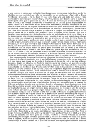 Cien años de soledad
Gabriel García Márquez
145
le veía recorrer el pueblo, aun en los barrios más apartados y miserables, tratando de vender los
billetitos con una ansiedad que sólo era concebible en un moribundo. «Aquí está la Divina
Providencia -pregonaba-. No la dejen ir, que sólo llega una vez cada cien años.» Hacía
conmovedores esfuerzos por parecer alegre, simpático, locuaz, pero bastaba verle el sudor y la
palidez para saber que no podía con su alma. A veces se desviaba por predios baldíos, donde
nadie lo viera, y se sentaba un momento a descansar de las tenazas que lo despedazaban por
dentro. Todavía a la medianoche estaba en el barrio de tolerancia, tratando de consolar con pré-
dicas de buena suerte a las mujeres solitarias que sollozaban junto a las victrolas. «Este número
no sale hace cuatro meses -les decía, mostrándoles los billetitos-. No lo dejes ir, que la vida es
más corta de lo que uno cree.» Acabaron por perderle el respeto, por burlarse de él, y en sus
últimos meses ya no le decían don Aureliano, como lo habían hecho siempre, sino que lo
llamaban en su propia cara don Divina Providencia. La voz se le iba llenando de notas falsas, se le
fue destemplando y terminó por apagársele en un ronquido de perro, pero todavía tuvo voluntad
para no dejar que decayera la expectativa por los premios en el patio de Petra Cotes. Sin
embargo, a medida que se quedaba sin voz y se daba cuenta de que en poco tiempo ya no podría
soportar el dolor, iba comprendiendo que no era con cerdos y chivos rifados como su hija llegaría
a Bruselas, de modo que concibió la idea de hacer la fabulosa rifa de las tierras destruidas por el
diluvio, que bien podían ser restauradas por quien dispusiera de capital. Fue una iniciativa tan
espectacular, que el propio alcalde se prestó para anunciarla con un bando, y se formaron
sociedades para comprar billetes a cien pesos cada uno, que se agotaron en menos de una se-
mana. La noche de la rifa, los ganadores hicieron una fiesta aparatosa, comparable apenas a las
de los buenos tiempos de compañía bananera, y Aureliano Segundo tocó en el acordeón por
última vez las canciones olvidadas de Francisco el Hombre, pero ya no pudo cantarlas.
Dos meses después, Amaranta Úrsula se fue a Bruselas. Aureliano Segundo le entregó no sólo
el dinero de la rifa extraordinaria, sino el que había logrado economizar en los meses anteriores,
y el muy escaso que obtuvo por la venta de la pianola, el clavicordio y otros corotos caídos en
desgracia. Según sus cálculos, ese fondo le alcanzaba para los estudios, así que sólo quedaba
pendiente el valor del pasaje de regreso. Fernanda se opuso al viaje hasta el último momento,
escandalizada con la idea de que Bruselas estuviera tan cerca de la perdición de París, pero se
tranquilizó con una carta que le dio el padre Ángel para una pensión de jóvenes católicas atendida
por religiosas, donde Amaranta Úrsula prometió vivir hasta el término de sus estudios. Además,
el párroco consiguió que viajara al cuidado de un grupo de franciscanas que iban para Toledo,
donde esperaban encontrar gente de confianza para mandarla a Bélgica. Mientras se adelantaba
la apresurada correspondencia que hizo posible esta coordinación, Aureliano Segundo, ayudado
por Petra Cotes, se ocupó del equipaje de Amaranta Úrsula. La noche en que prepararon uno de
los baúles nupciales de Fernanda, las cosas estaban tan bien dispuestas que la estudiante sabía
de memoria cuáles eran los trajes y las babuchas de pana con que debía hacer la travesía del
Atlántico, y el abrigo de paño azul con botones de cobre, y los zapatos de cordobán con que debía
desembarcar. Sabía también cómo debía caminar para no caer al agua cuando subiera a bordo
por la plataforma, que en ningún momento debía separarse de las monjas ni salir del camarote
como no fuera para comer, y que por ningún motivo debía contestar a las preguntas que los des-
conocidos de cualquier sexo le hicieran en alta mar. Llevaba un frasquito con gotas para el mareo
y un cuaderno escrito de su puño y letra por el padre Ángel, con seis oraciones para conjurar la
tempestad. Fernanda le fabricó un cinturón de lona para que guardara el dinero, y le indicó la
forma de usarlo ajustado al cuerpo, de modo que no tuviera que quitárselo ni siquiera para
dormir. Trató de regalarle la bacinilla de oro lavada con lejía y desinfectada con alcohol, pero
Amaranta Úrsula la rechazó por miedo de que se burlaran de ella sus compañeras de colegio.
Pocos meses después, a la hora de la muerte, Aureliano Segundo había de recordarla como la vio
la última vez, tratando de bajar sin conseguirlo el cristal polvoriento del vagón de segunda clase,
para escuchar las últimas recomendaciones de Fernanda. Llevaba un traje de seda rosada con un
ramito de pensamientos artificiales en el broche del hombro izquierdo; los zapatos de cordobán
con trabilla y tacón bajo, y las medias satinadas con ligas elásticas en las pantorrillas. Tenía el
cuerpo menudo, el cabello suelto y largo y los ojos vivaces que tuvo Úrsula a su edad, y la forma
en que se despedía sin llorar pero sin sonreír, revelaba la misma fortaleza de carácter.
Caminando junto al vagón a medida que aceleraba, y llevando a Fernanda del brazo para que no
fuera a tropezar, Aureliano Segundo apenas pudo corresponderle con un saludo de la mano,
cuando la hija le mandó un beso con la punta de los dedos. Los esposos permanecieron inmóviles
 