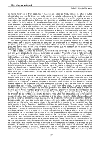 Cien años de soledad
Gabriel García Márquez
158
se hacia llevar en el tren pescados y mariscos en cajas de hielo, carnes en latas y frutas
almibaradas, que era lo único que podía comer, y seguía vistiéndose a la moda europea y
recibiendo figurines por correo, a pesar de que no tenía dónde ir ni a quién visitar, y de que a
esas alturas su marido carecía de humor para apreciar sus vestidos cortos, sus fieltros ladeados y
sus collares de siete vueltas. Su secreto parecía consistir en que siempre encontraba el modo de
estar ocupada, resolviendo problemas domésticos que ella misma creaba y haciendo mal ciertas
cosas que corregía al día siguiente, con una diligencia perniciosa que habría hecho pensar a
Fernanda en el vicio hereditario de hacer para deshacer. Su genio festivo continuaba entonces tan
despierto, que cuando recibía discos nuevos invitaba a Gastón a quedarse en la sala hasta muy
tarde para ensayar los bailes que sus compañeras de colegio le describían con dibujos, y
terminaban generalmente haciendo el amor en los mecedores vieneses o en el suelo pelado. Lo
único que le faltaba para ser completamente feliz era el nacimiento de los hijos, pero respetaba el
pacto que había hecho con su marido de no tenerlos antes de cumplir cinco años de casados.
Buscando algo con que llenar sus horas muertas, Gastón solía pasar la mañana en el cuarto de
Melquíades, con el esquivo Aureliano. Se complacía en evocar con él los rincones más íntimos de
su tierra, que Aureliano conocía como si hubiera estado en ella mucho tiempo. Cuando Gastón le
preguntó cómo había hecho para obtener informaciones que no estaban en la enciclopedia,
recibió la misma respuesta que José Arcadio:
«Todo se sabe.» Además del sánscrito, Aureliano había aprendido el inglés y el francés, y algo
del latín y del griego. Como entonces salía todas las tardes, y Amaranta Úrsula le había asignado
una suma semanal para sus gastos personales, su cuarto parecía una sección de la librería del
sabio catalán. Leía con avidez hasta muy altas horas de la noche, aunque por la forma en que se
refería a sus lecturas, Gastón pensaba que no compraba los libros para informarse sino para
verificar la exactitud de sus conocimientos, y que ninguno le interesaba más que los pergaminos,
a los cuales dedicaba las mejores horas de la mañana. Tanto a Gastón como a su esposa les
habría gustado incorporarlo a la vida familiar, pero Aureliano era hombre hermético, con una
nube de misterio que el tiempo iba haciendo más densa. Era una condición tan infranqueable, que
Gastón fracasó en sus esfuerzos por intimar con él, y tuvo que buscarse otro entretenimiento
para llenar sus horas muertas. Fue por esa época que concibió la idea de establecer un servicio
de correo aéreo.
No era un proyecto nuevo. En realidad lo tenía bastante avanzado cuando conoció a Amaranta
Úrsula, sólo que no era para Macondo sine para el Congo Belga, donde su familia tenía in-
versiones en aceite de palma. El matrimonio, la decisión de pasar unos meses en Macondo para
complacer a la esposa, lo habían obligado a aplazarle. Pero cuando vio que Amaranta Úrsula
estaba empeñada en organizar una junta de mejoras públicas, y hasta se reía de él por insinuar
la posibilidad del regreso, comprendió que las cosas iban para largo, y volvió a establecer
contacto con sus olvidados socios de Bruselas, pensando que para ser pionero daba lo mismo el
Caribe que el África. Mientras progresaban las gestiones, preparó un campe de aterrizaje en la
antigua región encantada que entonces parecía una llanura de pedernal resquebrajado, y estudió
la dirección de les vientos, la geografía del litoral y las rutas más adecuadas para la navegación
aérea, sin saber que su diligencia, tan parecida a la de míster Herbert, estaba infundiendo en el
pueble la peligrosa sospecha de que su propósito no era planear itinerarios sino sembrar banano.
Entusiasmado con una ocurrencia que después de todo podía justificar su establecimiento
definitivo en Macondo, hizo varios viajes a la capital de la provincia, se entrevistó con las
autoridades, y obtuvo licencias y suscribió contratos de exclusividad. Mientras tanto, mantenía
con los socios de Bruselas una correspondencia parecida a la de Fernanda con los médicos
invisibles, y acabó de convencerlos de que embarcaran el primer aeroplano al cuidado de un
mecánico experto, que lo armara en el puerto más próximo y lo llevara velando a Macondo. Un
año después de las primeras mediciones y cálculos meteorológicos, confiando en las promesas
reiteradas de sus corresponsales, había adquirido la costumbre de pasearse por las calles,
mirando el cielo, pendiente de los rumores de la brisa, en espera de que apareciera el aeroplano.
Aunque ella no lo había notado, el regreso de Amaranta Úrsula determinó un cambio radical en
la vida de Aureliano. Después de la muerte de José Arcadio, se había vuelto un cliente asiduo de
la librería del sabio catalán. Además, la libertad de que entonces disfrutaba, y el tiempo de que
disponía, le despertaron una cierta curiosidad por el pueblo, que conoció sin asombro. Recorrió
las calles polvorientas y solitarias, examinando con un interés más científico que humano el
interior de las casas en ruinas, las redes metálicas de las ventanas, rotas por el óxido y los
 