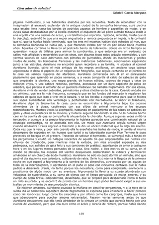 Cien años de soledad
Gabriel García Márquez
159
pájaros moribundos, y los habitantes abatidos por los recuerdos. Trató de reconstruir con la
imaginación el arrasado esplendor de la antigua ciudad de la compañía bananera, cuya piscina
seca estaba llena hasta los bordes de podridos zapatos de hombre y zapatillas de mujer, y en
cuyas casas desbaratadas por la cizaña encontró el esqueleto de un perro alemán todavía atado a
una argolla con una cadena de acere, y un teléfono que repicaba, repicaba, repicaba, hasta que él
lo descolgó, entendió le que una mujer angustiada y remota preguntaba en inglés, y le contestó
que sí, que la huelga había terminado, que los tres mil muertos habían sido echados al mar, que
la compañía bananera se había ido, y que Macondo estaba por fin en paz desde hacía muchos
años. Aquellas correrías lo llevaron al postrado barrio de tolerancia, donde en otros tiempos se
quemaban mazos de billetes para animar la cumbiamba, y que entonces era un vericueto de
calles más afligidas y miserables que las otras, con algunos focos rojos todavía encendidos, y con
yermos salones de baile adornados con piltrafas de guirnaldas, donde las macilentas y gordas
viudas de nadie, las bisabuelas francesas y las matriarcas babilónicas, continuaban esperando
junto a las victrolas. Aureliano no encontró quien recordara a su familia, ni siquiera al coronel
Aureliano Buendía, salvo el más antiguo de los negros antillanos, un anciano cuya cabeza
algodonada le daba el aspecto de un negativo de fotografía, que seguía cantando en el pórtico de
la casa los salmos lúgubres del atardecer. Aureliano conversaba con él en el enrevesado
papiamento que aprendió en pocas semanas, y a veces compartía el caldo de cabezas de gallo
que preparaba la bisnieta, una negra grande, de huesos sólidos, caderas de yegua y tetas de
melones vivos, y una cabeza redonda, perfecta, acorazada por un duro capacete de pelos de
alambre, que parecía el almófar de un guerrero medieval. Se llamaba Nigromanta. Por esa época,
Aureliano vivía de vender cubiertos, palmatorias y otros chécheres de la casa. Cuando andaba sin
un céntimo, que era lo más frecuente, conseguía que en las fondas del mercado le regalaran las
cabezas de gallo que iban a tirar en la basura, y se las llevaba a Nigromanta para que le hiciera
sus sopas aumentadas con verdolaga y perfumadas con hierbabuena. Al morir el bisabuelo,
Aureliano dejó de frecuentar la casa, pero se encontraba a Nigromanta baje los oscuros
almendros de la plaza, cautivando con sus silbos de animal montuno a los escasos
trasnochadores. Muchas veces la acompañó, hablando en papiamento de las sopas de cabezas de
gallo y otras exquisiteces de la miseria, y hubiera seguido haciéndolo si ella no lo hubiera hecho
caer en la cuenta de que su compañía le ahuyentaba la clientela. Aunque algunas veces sintió la
tentación, y aunque a la propia Nigromanta le hubiera parecido una culminación natural de la
nostalgia compartida, no se acostaba con ella. De modo que Aureliano seguía siendo virgen
cuando Amaranta Úrsula regresó a Macondo y le dio un abrazo fraternal que lo dejó sin aliento.
Cada vez que la veía, y peor aún cuando ella le enseñaba los bailes de moda, él sentía el mismo
desamparo de esponjas en los huesos que turbó a su tatarabuelo cuando Pilar Ternera le puso
pretextes de barajas en el granero. Tratando de sofocar el tormento, se sumergió más a fondo en
los pergaminos y eludió los halagos inocentes de aquella tía que emponzoñaba sus noches con
efluvios de tribulación, pero mientras más la evitaba, con más ansiedad esperaba su risa
pedregosa, sus aullidos de gata feliz y sus canciones de gratitud, agonizando de amor a cualquier
hora y en los lugares menos pensados de la casa. Una noche, a diez metros de su cama, en el
mesón de platería, los espesos del vientre desquiciado desbarataron la vidriera y terminaren
amándose en un charco de ácido muriático. Aureliano no sólo no pudo dormir un minuto, sino que
pasó el día siguiente con calentura, sollozando de rabia. Se le hizo eterna la llegada de la primera
noche en que esperó a Nigromanta a la sombra de los almendros, atravesado por las agujas de
hielo de la incertidumbre, y apretando en el puño el peso con cincuenta centavos que le había
pedido a Amaranta Úrsula, no tanto porque los necesitara, como para complicarla, envilecería y
prostituiría de algún modo con su aventura. Nigromanta lo llevó a su cuarto alumbrado con
veladoras de superchería, a su cama de tijeras con el lienzo percudido de malos amores, y su
cuerpo de perra brava, empedernida, desalmada, que se preparó para despacharía como si fuera
un niño asustado, y se encontró de pronto con un hombre cuyo poder tremendo exigió a sus en-
trañas un movimiento de reacomodación sísmica.
Se hicieron amantes. Aureliano ocupaba la mañana en descifrar pergaminos, y a la hora de la
siesta iba al dormitorio soporífero donde Nigromanta lo esperaba para enseñarle a hacer primero
como las lombrices, luego come los caracoles y por último como los cangrejos, hasta que tenía
que abandonarlo para acechar amores extraviados. Pasaron varias semanas antes de que
Aureliano descubriera que ella tenía alrededor de la cintura un cintillo que parecía hecho con una
cuerda de violoncelo, pero que era duro como el acero y carecía de remate, porque había nacido
 