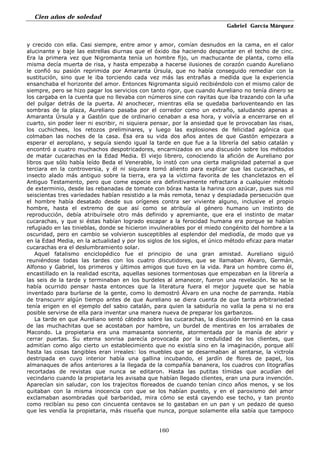 Cien años de soledad
Gabriel García Márquez
160
y crecido con ella. Casi siempre, entre amor y amor, comían desnudos en la cama, en el calor
alucinante y baje las estrellas diurnas que el óxido iba haciendo despuntar en el techo de cinc.
Era la primera vez que Nigromanta tenía un hombre fijo, un machucante de planta, como ella
misma decía muerta de risa, y hasta empezaba a hacerse ilusiones de corazón cuando Aureliano
le confió su pasión reprimida por Amaranta Úrsula, que no había conseguido remediar con la
sustitución, sino que le iba torciendo cada vez más las entrañas a medida que la experiencia
ensanchaba el horizonte del amor. Entonces Nigromanta siguió recibiéndolo con el mismo calor de
siempre, pero se hizo pagar los servicios con tanto rigor, que cuando Aureliano no tenía dinero se
los cargaba en la cuenta que no llevaba con números sine con rayitas que iba trazando con la uña
del pulgar detrás de la puerta. Al anochecer, mientras ella se quedaba barloventeando en las
sombras de la plaza, Aureliano pasaba por el corredor como un extraño, saludando apenas a
Amaranta Úrsula y a Gastón que de ordinario cenaban a esa hora, y volvía a encerrarse en el
cuarto, sin poder leer ni escribir, ni siquiera pensar, por la ansiedad que le provocaban las risas,
los cuchichees, los retozos preliminares, y luego las explosiones de felicidad agónica que
colmaban las noches de la casa. Ésa era su vida dos años antes de que Gastón empezara a
esperar el aeroplano, y seguía siendo igual la tarde en que fue a la librería del sabio catalán y
encontró a cuatro muchachos despotricadores, encarnizados en una discusión sobre los métodos
de matar cucarachas en la Edad Media. El viejo librero, conociendo la afición de Aureliano por
libros que sólo había leído Beda el Venerable, lo instó con una cierta malignidad paternal a que
terciara en la controversia, y él ni siquiera tomó aliento para explicar que las cucarachas, el
insecto alado más antiguo sobre la tierra, era ya la víctima favorita de les chancletazos en el
Antiguo Testamento, pero que come especie era definitivamente refractaria a cualquier método
de exterminio, desde las rebanadas de tomate con bórax hasta la harina con azúcar, pues sus mil
seiscientas tres variedades habían resistido a la más remota, tenaz y despiadada persecución que
el hombre había desatado desde sus orígenes contra ser viviente alguno, inclusive el propio
hombre, hasta el extremo de que así como se atribuía al género humano un instinto de
reproducción, debía atribuírsele otro más definido y apremiante, que era el instinto de matar
cucarachas, y que si éstas habían logrado escapar a la ferocidad humana era porque se habían
refugiado en las tinieblas, donde se hicieron invulnerables por el miedo congénito del hombre a la
oscuridad, pero en cambio se volvieron susceptibles al esplendor del mediodía, de modo que ya
en la Edad Media, en la actualidad y por los siglos de los siglos, el único método eficaz para matar
cucarachas era el deslumbramiento solar.
Aquel fatalismo enciclopédico fue el principio de una gran amistad. Aureliano siguió
reuniéndose todas las tardes con los cuatro discutidores, que se llamaban Alvaro, Germán,
Alfonso y Gabriel, los primeros y últimos amigos que tuvo en la vida. Para un hombre como él,
encastillado en la realidad escrita, aquellas sesiones tormentosas que empezaban en la librería a
las seis de la tarde y terminaban en los burdeles al amanecer, fueron una revelación. No se le
había ocurrido pensar hasta entonces que la literatura fuera el mejor juguete que se había
inventado para burlarse de la gente, como lo demostró Álvaro en una noche de parranda. Había
de transcurrir algún tiempo antes de que Aureliano se diera cuenta de que tanta arbitrariedad
tenía erigen en el ejemplo del sabio catalán, para quien la sabiduría no valía la pena si no era
posible servirse de ella para inventar una manera nueva de preparar los garbanzos.
La tarde en que Aureliano sentó cátedra sobre las cucarachas, la discusión terminó en la casa
de las muchachitas que se acostaban por hambre, un burdel de mentiras en los arrabales de
Macondo. La propietaria era una mamasanta sonriente, atormentada por la manía de abrir y
cerrar puertas. Su eterna sonrisa parecía provocada por la credulidad de los clientes, que
admitían como algo cierto un establecimiento que no existía sino en la imaginación, porque allí
hasta las cosas tangibles eran irreales: los muebles que se desarmaban al sentarse, la victrola
destripada en cuyo interior había una gallina incubando, el jardín de flores de papel, los
almanaques de años anteriores a la llegada de la compañía bananera, los cuadros con litografías
recortadas de revistas que nunca se editaron. Hasta las putitas tímidas que acudían del
vecindario cuando la propietaria les avisaba que habían llegado clientes, eran una pura invención.
Aparecían sin saludar, con los trajecitos floreados de cuando tenían cinco años menos, y se los
quitaban con la misma inocencia con que se los habían puesto, y en el paroxismo del amor
exclamaban asombradas qué barbaridad, mira cómo se está cayendo ese techo, y tan pronto
como recibían su peso con cincuenta centavos se lo gastaban en un pan y un pedazo de queso
que les vendía la propietaria, más risueña que nunca, porque solamente ella sabía que tampoco
 