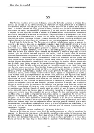 Cien años de soledad
Gabriel García Márquez
165
XX
Pilar Ternera murió en el mecedor de bejuco, una noche de fiesta, vigilando la entrada de su
paraíso. De acuerdo con su última voluntad, la enterraron sin ataúd, sentada en el mecedor que
ocho hombres bajaron con cabuyas en un hueco enorme, excavado en el centro de la pista de
baile. Las mulatas vestidas de negro, pálidas de llanto, improvisaban oficios de tinieblas mientras
se quitaban los aretes, los prendedores y las sortijas, y los iban echando en la fosa, antes de que
la sellaran con una lápida sin nombre ni fechas y le pusieran encima un promontorio de camelias
amazónicas. Después de envenenar a los animales, clausuraron puertas y ventanas con ladrillos y
argamasa, y se dispersaron por el mundo con sus baúles de madera, tapizados por dentro con
estampas de santos, cromos de revistas y retratos de novios efímeros, remotos y fantásticos, que
cagaban diamantes, o se comían a los caníbales, o eran coronados reyes de barajas en altamar.
Era el final. En la tumba de Pilar Ternera, entre salmos y abalorios de putas, se pudrían los
escombros del pasado, los pocos que quedaban después de que el sabio catalán remató la librería
y regresó a la aldea mediterránea donde había nacido, derrotado por la nostalgia de una
primavera tenaz. Nadie hubiera podido presentir su decisión. Había llegado a Macondo en el
esplendor de la compañía bananera, huyendo de una de tantas guerras, y no se le había ocurrido
nada más práctico que instalar aquella librería de incunables y ediciones originales en varios
idiomas, que los clientes casuales bojeaban con recelo, como si fueran libros de muladar,
mientras esperaban el turno para que les interpretaran los sueños en la casa de enfrente. Estuvo
media vida en la calurosa trastienda, garrapateando su escritura preciosista en tinta violeta y en
hojas que arrancaba de cuadernos escolares, sin que nadie supiera a ciencia cierta qué era lo que
escribía. Cuando Aureliano lo conoció tenía dos cajones llenos de aquellas páginas abigarradas
que de algún modo hacían pensar en los pergaminos de Melquíades, y desde entonces hasta
cuando se fue había llenado un tercero, así que era razonable pensar que no había hecho nada
más durante su permanencia en Macondo. Las únicas personas con quienes se relacionó fueron
los cuatro amigos, a quienes les cambió por libros los trompos y las cometas, y los puso a leer a
Séneca y a Ovidio cuando todavía estaban en la escuela primaria. Trataba a los clásicos con una
familiaridad casera, como si todos hubieran sido en alguna época sus compañeros de cuarto, y
sabia muchas cosas que simplemente no se debían saber, como que San Agustín usaba debajo
del hábito un jubón de lana que no se quitó en catorce años, y que Arnaldo de Vilanova, el
nigromante, se volvió impotente desde niño por una mordedura de alacrán. Su fervor por la
palabra escrita era una urdimbre de respeto solemne e irreverencia comadrera. Ni sus propios
manuscritos estaban a salvo de esa dualidad. Habiendo aprendido el catalán para traducirlos,
Alfonso se metió un rollo de páginas en los bolsillos, que siempre tenía llenos de recortes de
periódicos y manuales de oficios raros, y una noche los perdió en la casa de las muchachitas que
se acostaban por hambre. Cuando el abuelo sabio se enteró, en vez de hacerle el escándalo
temido comentó muerto de risa que aquel era el destino natural de la literatura. En cambio, no
hubo poder humano capaz de persuadirlo de que no se llevara los tres cajones cuando regresó a
su aldea natal, y se soltó en improperios cartagineses contra los inspectores del ferrocarril que
trataban de mandarlos como carga, hasta que consiguió quedarse con ellos en el vagón de
pasajeros. «El mundo habrá acabado de joderse -dijo entonces- el día en que los hombres viajen
en primera clase y la literatura en el vagón de carga.» Eso fue lo último que se le oyó decir. Había
pasado una semana negra con los preparativos finales del viaje, porque a medida que se apro-
ximaba la hora se le iba descomponiendo el humor, y se le traspapelaban las intenciones, y las
cosas que ponía en un lugar aparecían en otro, asediado por los mismos duendes que ator-
mentaban a Fernanda.
-Collons -maldecía-. Me cago en el canon 27 del sínodo de Londres.
Germán y Aureliano se hicieron cargo de él. Lo auxiliaron como a un niño, le prendieron los
pasajes y los documentos migratorios en los bolsillos con alfileres de nodriza, le hicieron una lista
pormenorizada de lo que debía hacer desde que saliera de Macondo hasta que desembarcara en
Barcelona, pero de todos modos echó a la basura sin darse cuenta un pantalón con la mitad de su
dinero. La víspera del viaje, después de clavetear los cajones y meter la ropa en la misma maleta
 