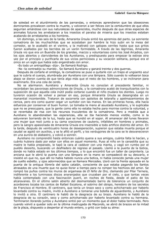 Cien años de soledad
Gabriel García Márquez
170
de soledad en el aturdimiento de las parrandas, y entonces aprendieron que las obsesiones
dominantes prevalecen contra la muerte, y volvieron a ser felices con la certidumbre de que ellos
seguirían amándose con sus naturalezas de aparecidos, mucho después de que otras especies de
animales futuros les arrebataran a los insectos el paraíso de miseria que los insectos estaban
acabando de arrebatarles a los hombres.
Un domingo, a las seis de la tarde, Amaranta Úrsula sintió los apremios del parto. La sonriente
comadrona de las muchachitas que se acostaban por hambre la hizo subir en la mesa del
comedor, se le acaballó en el vientre, y la maltrató con galopes cerriles hasta que sus gritos
fueron acallados por los berridos de un varón formidable. A través de las lágrimas, Amaranta
Úrsula vio que era un Buendía de los grandes, macizo y voluntarioso como los José Arcadios, con
los ojos abiertos y clarividentes de los Aurelianos, y predispuesto para empezar la estirpe otra
vez por el principio y purificarla de sus vicios perniciosos y su vocación solitaria, porque era el
único en un siglo que había sido engendrado con amor.
-Es todo un antropófago -dijo-. Se llamará Rodrigo.
-No -la contradijo su marido-. Se llamará Aureliano y ganará treinta y dos guerras.
Después de cortarle el ombligo, la comadrona se puso a quitarle con un trapo el ungüento azul
que le cubría el cuerpo, alumbrada por Aureliano con una lámpara. Sólo cuando lo voltearon boca
abajo se dieron cuenta de que tenía algo más que el resto de los hombres, y se inclinaron para
examinarlo. Era una cola de cerdo.
No se alarmaron. Aureliano y Amaranta Úrsula no conocían el precedente familiar, ni
recordaban las pavorosas admoniciones de Úrsula, y la comadrona acabó de tranquilizarlos con la
suposición de que aquella cola inútil podía cortarse cuando el niño mudara los dientes. Luego no
tuvieron ocasión de volver a pensar en eso, porque Amaranta Úrsula se desangraba en un
manantial incontenible. Trataron de socorrerla con apósitos de telaraña y apelmazamientos de
ceniza, pero era como querer cegar un surtidor con las manos. En las primeras horas, ella hacía
esfuerzos por conservar el buen humor. Le tomaba la mano al asustado Aureliano, y le suplicaba
que no se preocupara, que la gente como ella no estaba hecha para morirse contra la voluntad, y
se reventaba de risa con los recursos truculentos de la comadrona. Pero a medida que a
Aureliano lo abandonaban las esperanzas, ella se iba haciendo menos visible, como si la
estuvieran borrando de la luz, hasta que se hundió en el sopor. Al amanecer del lunes llevaron
una mujer que rezó junto a su cama oraciones de cauterio, infalibles en hombres y animales,
pero la sangre apasionada de Amaranta Úrsula era insensible a todo artificio distinto del amor. En
la tarde, después de veinticuatro horas de desesperación, supieron que estaba muerta porque el
caudal se agotó sin auxilios, y se le afiló el perfil, y los verdugones de la cara se le desvanecieron
en una aurora de alabastro, y volvió a sonreír.
Aureliano no comprendió hasta entonces cuánto quena a sus amigos, cuánta falta le hacían, y
cuánto hubiera dado por estar con ellos en aquel momento. Puso al niño en la canastilla que su
madre le había preparado, le tapó la cara al cadáver con una manta, y vagó sin rumbo por el
pueblo desierto, buscando un desfiladero de regreso al pasado. Llamó a la puerta de la botica,
donde no había estado en los últimos tiempos, y lo que encontró fue un taller de carpintería. La
anciana que le abrió la puerta con una lámpara en la mano se compadeció de su desvarío, e
insistió en que no, que allí no había habido nunca una botica, ni había conocido jamás una mujer
de cuello esbelto. y ojos adormecidos que se llamara Mercedes. Lloró con la frente apoyada en la
puerta de la antigua librería del sabio catalán, consciente de que estaba pagando los llantos
atrasados de una muerte que no quiso llorar a tiempo para no romper los hechizos del amor. Se
rompió los puños contra los muros de argamasa de El Niño de Oro, clamando por Pilar Ternera,
indiferente a los luminosos discos anaranjados que cruzaban por el cielo, y que tantas veces
había contemplado con una fascinación pueril, en noches de fiesta, desde el patio de los
alcaravanes. En el último salón abierto del desmantelado barrio de tolerancia un conjunto de
acordeones tocaba los cantos de Rafael Escalona, el sobrino del obispo, heredero de los secretos
de Francisco el Hombre. El cantinero, que tenía un brazo seco y como achicharrado por haberlo
levantado contra su madre, invitó a Aureliano a tomarse una botella de aguardiente, y Aureliano
lo invitó a otra. El cantinero le habló de la desgracia de su brazo. Aureliano le habló de la
desgracia de su corazón, seco y como achicharrado por haberlo levantado contra su hermana.
Terminaron llorando juntos y Aureliano sintió por un momento que el dolor había terminado. Pero
cuando volvió a quedar solo en la última madrugada de Macondo, se abrió de brazos en la mitad
de la plaza, dispuesto a despertar al mundo entero, y gritó con toda su alma:
 