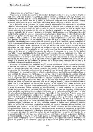 Cien años de soledad
Gabriel García Márquez
171
-¡Los amigos son unos hijos de puta!
Nigromanta lo rescató de un charco de vómito y de lágrimas. Lo llevó a su cuarto, lo limpió, le
hizo tomar una taza de caldo. Creyendo que eso lo consolaba, tachó con una raya de carbón los
incontables amores que él seguía debiéndole, y evocó voluntariamente sus tristezas más
solitarias para no dejarlo solo en el llanto. Al amanecer, después de un sueño torpe y breve,
Aureliano recobró la conciencia de su dolor de cabeza. Abrió los ojos y se acordó del niño.
No lo encontró en la canastilla. Al primer impacto experimentó una deflagración de alegría,
creyendo que Amaranta Úrsula había despertado de la muerte para ocuparse del niño. Pero el
cadáver era un promontorio de piedras bajo la manta. Consciente de que al llegar había
encontrado abierta la puerta del dormitorio, Aureliano atravesó el corredor saturado por los
suspiros matinales del orégano, y se asomó al comedor, donde estaban todavía los escombros del
parto: la olla grande, las sábanas ensangrentadas, los tiestos de ceniza, y el retorcido ombligo del
niño en un pañal abierto sobre la mesa, junto a las tijeras y el sedal. La idea de que la
comadrona había vuelto por el niño en el curso de la noche le proporcionó una pausa de sosiego
para pensar. Se derrumbó en el mecedor, el mismo en que se sentó Rebeca en los tiempos
originales de la casa para dictar lecciones de bordado, y en el que Amaranta jugaba damas chinas
con el coronel Gerineldo Márquez, y en el que Amaranta Úrsula cosía la ropita del niño, y en aquel
relámpago de lucidez tuvo conciencia de que era incapaz de resistir sobre su alma el peso
abrumador de tanto pasado. Herido por las lanzas mortales de las nostalgias propias y ajenas,
admiró la impavidez de la telaraña en los rosales muertos, la perseverancia de la cizaña, la
paciencia del aire en el radiante amanecer de febrero. Y entonces vio al niño. Era un pellejo
hinchado y reseco que todas las hormigas del mundo iban arrastrando trabajosamente hacia sus
madrigueras por el sendero de piedras del jardín. Aureliano no pudo moverse. No porque lo
hubiera paralizado el estupor, sino porque en aquel instante prodigioso se le revelaron las claves
definitivas de Melquíades, y vio el epígrafe de los pergaminos perfectamente ordenado en el
tiempo y el espacio de los hombres: El primero de lo estirpe está amarrado en un árbol y al
último se lo están comiendo las hormigas.
Aureliano no había sido más lúcido en ningún acto de su vida que cuando olvidó sus muertos y
el dolor de sus muertos, y volvió a clavar las puertas y las ventanas con las crucetas de Fernanda
para no dejarse perturbar por ninguna tentación del mundo, porque entonces sabía que en los
pergaminos de Melquíades estaba escrito su destino. Los encontró intactos, entre las plantas
prehistóricas y los charcos humeantes y los insectos luminosos que habían desterrado del cuarto
todo vestigio del paso de los hombres por la tierra, y no tuvo serenidad para sacarlos a la luz,
sino que allí mismo, de pie, sin la menor dificultad, como si hubieran estado escritos en castellano
bajo el resplandor deslumbrante del mediodía, empezó a descifrarlos en voz alta. Era la historia
de la familia escrita por Melquíades hasta en sus detalles más triviales, con cien años de antici-
pación. La había redactado en sánscrito, que era su lengua materna, y había cifrado los versos
pares con la clave privada del emperador Augusto, y los impares con claves militares lace-
demonias. La protección final, que Aureliano empezaba a vislumbrar cuando se dejó confundir por
el amor de Amaranta Úrsula, radicaba en que Melquíades no había ordenado los hechos en el
tiempo convencional de los hombres, sino que concentró un siglo de episodios cotidianos, de
modo que todos coexistieran en un instante. Fascinado por el hallazgo, Aureliano leyó en voz alta,
sin saltos, las encíclicas cantadas que el propio Melquíades le hizo escuchar a Arcadio, y que eran
en realidad las predicciones de su ejecución, y encontró anunciado el nacimiento de la mujer más
bella del mundo que estaba subiendo al cielo en cuerpo y alma, y conoció el origen de dos
gemelos póstumos que renunciaban a descifrar los pergaminos, no sólo por incapacidad e
inconstancia, sino porque sus tentativas eran prematuras. En este punto, impaciente por conocer
su propio origen, Aureliano dio un salto. Entonces empezó el viento, tibio, incipiente, lleno de
voces del pasado, de murmullos de geranios antiguos, de suspiros de desengaños anteriores a las
nostalgias más tenaces. No lo advirtió porque en aquel momento estaba descubriendo los
primeros indicios de su ser, en un abuelo concupiscente que se dejaba arrastrar por la frivolidad a
través de un páramo alucinado, en busca de una mujer hermosa a quien no haría feliz. Aureliano
lo reconoció, persiguió los caminos ocultos de su descendencia, y encontró el instante de su
propia concepción entre los alacranes y las mariposas amarillas de un baño crepuscular, donde un
menestral saciaba su lujuria con una mujer que se le entregaba por rebeldía. Estaba tan absorto,
que no sintió tampoco la segunda arremetida del viento, cuya potencia ciclónica arrancó de los
quicios las puertas y las ventanas, descuajó el techo de la galería oriental y desarraigó los
 