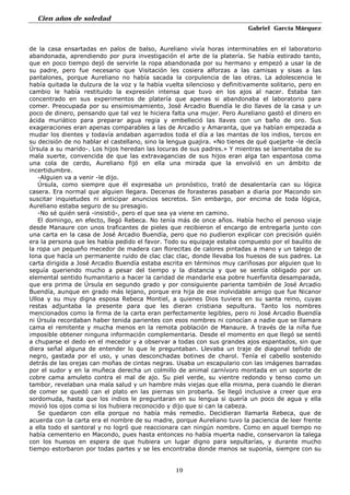 Cien años de soledad
Gabriel García Márquez
19
de la casa ensartadas en palos de balso, Aureliano vivía horas interminables en el laboratorio
abandonada, aprendiendo por pura investigación el arte de la platería. Se había estirado tanto,
que en poco tiempo dejó de servirle la ropa abandonada por su hermano y empezó a usar la de
su padre, pero fue necesario que Visitación les cosiera alforzas a las camisas y sisas a las
pantalones, porque Aureliano no había sacada la corpulencia de las otras. La adolescencia le
había quitada la dulzura de la voz y la había vuelta silencioso y definitivamente solitario, pero en
cambio le había restituido la expresión intensa que tuvo en los ajos al nacer. Estaba tan
concentrado en sus experimentos de platería que apenas si abandonaba el laboratorio para
comer. Preocupada por su ensimismamiento, José Arcadio Buendía le dio llaves de la casa y un
poco de dinero, pensando que tal vez le hiciera falta una mujer. Pero Aureliano gastó el dinero en
ácida muriático para preparar agua regia y embelleció las llaves con un baño de oro. Sus
exageraciones eran apenas comparables a las de Arcadio y Amaranta, que ya habían empezada a
mudar los dientes y todavía andaban agarrados toda el día a las mantas de los indios, tercos en
su decisión de no hablar el castellano, sino la lengua guajira. «No tienes de qué quejarte -le decía
Úrsula a su marido-. Los hijos heredan las locuras de sus padres.» Y mientras se lamentaba de su
mala suerte, convencida de que las extravagancias de sus hijos eran alga tan espantosa coma
una cola de cerdo, Aureliano fijó en ella una mirada que la envolvió en un ámbito de
incertidumbre.
-Alguien va a venir -le dijo.
Úrsula, como siempre que él expresaba un pronóstico, trató de desalentaría can su lógica
casera. Era normal que alguien llegara. Decenas de forasteras pasaban a diaria por Macondo sin
suscitar inquietudes ni anticipar anuncios secretos. Sin embargo, por encima de toda lógica,
Aureliano estaba seguro de su presagio.
-No sé quién será -insistió-, pero el que sea ya viene en camino.
El domingo, en efecto, llegó Rebeca. No tenía más de once años. Había hecho el penoso viaje
desde Manaure con unos traficantes de pieles que recibieron el encargo de entregarla junto con
una carta en la casa de José Arcadio Buendía, pero que no pudieron explicar con precisión quién
era la persona que les había pedido el favor. Todo su equipaje estaba compuesto por el baulito de
la ropa un pequeño mecedor de madera can florecitas de calores pintadas a mano y un talego de
lona que hacía un permanente ruido de clac clac clac, donde llevaba los huesos de sus padres. La
carta dirigida a José Arcadio Buendía estaba escrita en términos muy cariñosas por alguien que lo
seguía queriendo mucho a pesar del tiempo y la distancia y que se sentía obligado por un
elemental sentido humanitario a hacer la caridad de mandarle esa pobre huerfanita desamparada,
que era prima de Úrsula en segundo grado y por consiguiente parienta también de José Arcadio
Buendía, aunque en grado más lejano, porque era hija de ese inolvidable amigo que fue Nicanor
Ulloa y su muy digna esposa Rebeca Montiel, a quienes Dios tuviera en su santa reino, cuyas
restas adjuntaba la presente para que les dieran cristiana sepultura. Tanto los nombres
mencionados como la firma de la carta eran perfectamente legibles, pero ni José Arcadio Buendía
ni Úrsula recordaban haber tenida parientes con esos nombres ni conocían a nadie que se llamara
cama el remitente y mucha menos en la remota población de Manaure. A través de la niña fue
imposible obtener ninguna información complementaria. Desde el momento en que llegó se sentó
a chuparse el dedo en el mecedor y a observar a todas con sus grandes ajos espantados, sin que
diera señal alguna de entender lo que le preguntaban. Llevaba un traje de diagonal teñido de
negro, gastada por el uso, y unas desconchadas botines de charol. Tenía el cabello sostenido
detrás de las orejas can moñas de cintas negras. Usaba un escapulario con las imágenes barradas
por el sudor y en la muñeca derecha un colmillo de animal carnívoro montada en un soporte de
cobre cama amuleto contra el mal de ajo. Su piel verde, su vientre redondo y tenso como un
tambor, revelaban una mala salud y un hambre más viejas que ella misma, pera cuando le dieran
de comer se quedó can el plato en las piernas sin probarla. Se llegó inclusive a creer que era
sordomuda, hasta que los indios le preguntaran en su lengua si quería un poco de agua y ella
movió los ojos coma si los hubiera reconocido y dijo que si can la cabeza.
Se quedaron con ella porque no había más remedio. Decidieran llamarla Rebeca, que de
acuerda con la carta era el nombre de su madre, porque Aureliano tuvo la paciencia de leer frente
a ella todo el santoral y no logró que reaccionara can ningún nombre. Como en aquel tiempo no
había cementerio en Macondo, pues hasta entonces no había muerta nadie, conservaron la talega
con los huesos en espera de que hubiera un lugar digno para sepultarías, y durante mucho
tiempo estorbaron por todas partes y se les encontraba donde menos se suponía, siempre con su
 
