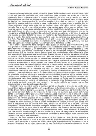 Cien años de soledad
Gabriel García Márquez
22
la primera manifestación del olvido, porque el objeto tenía un nombre difícil de recordar. Pero
pocos días después descubrió que tenía dificultades para recordar casi todas las cosas del
laboratorio. Entonces las marcó con el nombre respectivo, de modo que le bastaba con leer la
inscripción para identificarlas. Cuando su padre le comunicó su alarma por haber olvidado hasta
los hechos más impresionantes de su niñez, Aureliano le explicó su método, y José Arcadio
Buendía lo puso en práctica en toda la casa y más tarde la impuso a todo el pueblo. Con un
hisopo entintado marcó cada cosa con su nombre: mesa, silla, reloj, puerta, pared, cama,
cacerola. Fue al corral y marcó los animales y las plantas: vaca, chivo, puerca, gallina, yuca,
malanga, guineo. Paca a poca, estudiando las infinitas posibilidades del olvido, se dio cuenta de
que podía llegar un día en que se reconocieran las cosas por sus inscripciones, pero no se
recordara su utilidad. Entonces fue más explícito. El letrero que colgó en la cerviz de la vaca era
una muestra ejemplar de la forma en que los habitantes de Macondo estaban dispuestas a luchar
contra el olvido: Ésta es la vaca, hay que ordeñarla todas las mañanas para que produzca leche y
a la leche hay que herviría para mezclarla con el café y hacer café con leche. Así continuaron
viviendo en una realidad escurridiza, momentáneamente capturada por las palabras, pero que
había de fugarse sin remedio cuando olvidaran los valores de la letra escrita.
En la entrada del camino de la ciénaga se había puesto un anuncio que decía Macondo y otro
más grande en la calle central que decía Dios existe. En todas las casas se habían escrita claves
para memorizar los objetas y los sentimientos. Pero el sistema exigía tanta vigilancia y tanta
fortaleza moral, que muchos sucumbieron al hechizo de una realidad imaginaria, inventada por
ellos mismos, que les resultaba menos práctica pero más reconfortante. Pilar Ternera fue quien
más contribuyó a popularizar esa mistificación, cuando concibió el artificio de leer el pasado en
las barajas como antes había leído el futuro. Mediante ese recurso, los insomnes empezaron a
vivir en un mundo construido por las alternativas inciertas de los naipes, donde el padre se
recordaba apenas como el hombre moreno que había llegada a principios de abril y la madre se
recordaba apenas como la mujer trigueña que usaba un anillo de oro en la mano izquierda, y
donde una fecha de nacimiento quedaba reducida al último martes en que cantó la alondra en el
laurel. Derrotado por aquellas prácticas de consolación, José Arcadio Buendía decidió entonces
construir la máquina de la memoria que una vez había deseado para acordarse de los
maravillosos inventos de los gitanos. El artefacto se fundaba en la posibilidad de repasar todas las
mañanas, y desde el principio hasta el fin, la totalidad de los conocimientos adquiridos en la vida.
Lo imaginaba como un diccionario giratorio que un individuo situada en el eje pudiera operar
mediante una manivela, de modo que en pocas horas pasaran frente a sus ojos las naciones más
necesarias para vivir. Había logrado escribir cerca de catorce mil fichas, cuando apareció par el
camino de la ciénaga un anciano estrafalario con la campanita triste de los durmientes, cargando
una maleta ventruda amarrada can cuerdas y un carrito cubierto de trapos negros. Fue
directamente a la casa de Jasé Arcadio Buendía.
Visitación no lo conoció al abrirle la puerta, y pensó que llevaba el propósito de vender algo,
ignorante de que nada podía venderse en un pueblo que se hundía sin remedio en el tremedal del
olvido. Era un hombre decrépito. Aunque su voz estaba también cuarteada par la incertidumbre y
sus manas parecían dudar de la existencia de las cosas, era evidente que venían del mundo
donde todavía los hombres podían dormir y recordar. José Arcadio Buendía lo encontró sentado
en la sala, abanicándose con un remendado sombrero negra, mientras leía can atención
compasiva los letreros pegados en las paredes. Lo saludó con amplias muestras de afecto,
temiendo haberla conocido en otro tiempo y ahora no recordarlo. Pero el visitante advirtió su
falsedad. Se sintió olvidado, no con el olvido remediable del corazón, sino con otro olvido más
cruel e irrevocable que él conocía muy bien, porque era el olvido de la muerte. Entonces
comprendió. Abrió la maleta atiborrada de objetos indescifrables, y de entre ellos sacó un maletín
con muchos frascos. Le dio a beber a José Arcadio Buendía una sustancia de color apacible, y la
luz se hizo en su memoria. Los ojos se le humedecieron de llanto, antes de verse a sí mismo en
una sala absurda donde los objetas estaban marcados, y antes de avergonzarse de las solemnes
tonterías escritas en las paredes, y aun antes de reconocer al recién llegado en un deslumbrante
resplandor de alegría. Era Melquíades.
Mientras Macondo celebraba la reconquista de los recuerdos, José Arcadio Buendía y
Melquíades le sacudieron el polvo a su vieja amistad. El gitano iba dispuesto a quedarse en el
pueblo. Había estado en la muerte, en efecto, pero había regresada porque no pudo soportar la
soledad. Repudiada par su tribu, desprovisto de toda facultad sobrenatural como castigo por su
 