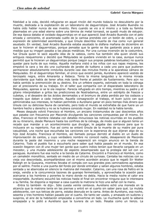 Cien años de soledad
Gabriel García Márquez
23
fidelidad a la vida, decidió refugiarse en aquel rincón del mundo todavía no descubierto por la
muerte, dedicada a la explotación de un laboratorio de daguerrotipia. José Arcadio Buendía no
había oído hablar nunca de ese invento. Pero cuando se vio a sí mismo y a toda su familia
plasmadas en una edad eterna sobre una lámina de metal tornasol, se quedó mudo de estupor.
De esa época databa el oxidado daguerrotipo en el que apareció José Arcadio Buendía con el pelo
erizada y ceniciento, el acartonada cuello de la camisa prendido con un botón de cobre, y una
expresión de solemnidad asombrada, y que Úrsula describía muerta de risa como «un general
asustado. En verdad, José Arcadio Buendía estaba asustado la diáfana mañana de diciembre en
que le hicieron el daguerrotipo, porque pensaba que la gente se iba gastando poca a poca a
medida que su imagen pasaba a las placas metálicas. Por una curiosa inversión de la costumbre,
fue Úrsula quien le sacó aquella idea de la cabeza, como fue también ella quien olvidó sus
antiguos resquemores y decidió que Melquíades se quedara viviendo en la casa, aunque nunca
permitió que le hicieran un daguerrotipo porque (según sus propias palabras textuales) no quería
quedar para burla de sus nietos. Aquella mañana vistió a los niños con sus rapas mejores, les
empolvó la cara y les dio una cucharada de jarabe de tuétano a cada uno para que pudieran
permanecer absolutamente inmóviles durante casi das minutos frente a la aparatosa cámara de
Melquíades. En el daguerrotipo familiar, el único que existió jamás, Aureliano apareció vestido de
terciopelo negra, entre Amaranta y Rebeca. Tenía la misma languidez y la misma mirada
clarividente que había de tener años más tarde frente al pelotón de fusilamiento. Pero aún no
había sentido la premonición de su destino. Era un orfebre experto, estimado en toda la ciénaga
por el preciosismo de su trabajo. En el taller que compartía con el disparatado laboratorio de
Melquíades, apenas si se le oía respirar. Parecía refugiado en otro tiempo, mientras su padre y el
gitano interpretaban a gritos las predicciones de Nostradamus, entre un estrépito de frascos y
cubetas, y el desastre de los ácidos derramados y el bromuro de plata perdido por los codazos y
traspiés que daban a cada instante. Aquella consagración al trabajo, el buen juicio can que
administraba sus intereses, le habían permitido a Aureliano ganar en poco tiempo más dinero que
Úrsula con su deliciosa fauna de caramelo, pero todo el mundo se extrañaba de que fuera ya un
hambre hecho y derecho y no se le hubiera conocido mujer. En realidad no la había tenido.
Meses después volvió Francisco el Hombre, un anciano trotamundos de casi doscientos años
que pasaba con frecuencia por Macondo divulgando las canciones compuestas par él mismo. En
ellas, Francisco el Hombre relataba con detalles minuciosos las noticias ocurridas en los pueblos
de su itinerario, desde Manaure hasta los confines de la ciénaga, de modo que si alguien tenía un
recado que mandar a un acontecimiento que divulgar, le pagaba das centavos para que lo
incluyera en su repertorio. Fue así como se enteró Úrsula de la muerte de su madre par pura
casualidad, una noche que escuchaba las canciones con la esperanza de que dijeran algo de su
hijo José Arcadio. Francisca el Hombre, así llamado porque derrotó al diablo en un duelo de
improvisación de cantos, y cuyo verdadero nombre no conoció nadie, desapareció de Macondo
durante la peste del insomnio y una noche reapareció sin ningún anuncio en la tienda de
Catarino. Todo el pueblo fue a escucharlo para saber qué había pasado en el mundo. En esa
ocasión llegaron con él una mujer tan gorda que cuatro indios tenían que llevarla cargada en un
mecedor, y una mulata adolescente de aspecto desamparado que la protegía del sol con un
paraguas. Aureliano fue esa noche a la tienda de Catarme. Encontró a Francisco el Hombre, como
un camaleón monolítico, sentado en medio de un círculo de curiosas. Cantaba las noticias con su
vieja voz descordada, acompañándose con el mismo acordeón arcaico que le regaló Sir Walter
Raleigh en la Guayana, mientras llevaba el compás con sus grandes pies caminadores agrietados
por el salitre. Frente a una puerta del fondo por donde entraban y salían algunos hombres, estaba
sentada y se abanicaba en silencio la matrona del mecedor. Catarino, can una rosa de fieltro en la
oreja, vendía a la concurrencia tazones de guarapo fermentado, y aprovechaba la ocasión para
acercarse a los hombres y ponerles la mano donde no debía. Hacia la media noche el calor era
insoportable. Aureliano escuchó las noticias hasta el final sin encontrar ninguna que le interesara
a su familia. Se disponía a regresar a casa cuando la matrona le hizo una señal con la mano.
-Entra tú también -le dijo-. Sólo cuesta veinte centavos. Aureliano echó una moneda en la
alcancía que la matrona tenía en las piernas y entró en el cuarto sin saber para qué. La mulata
adolescente, con sus teticas de perra, estaba desnuda en la cama. Antes de Aureliano, esa noche,
sesenta y tres hombres habían pasado por el cuarto. De tanto ser usado, y amasado en sudores y
suspiros, el aire de la habitación empezaba a convertirse en lodo. La muchacha quitó la sábana
empapada y le pidió a Aureliano que la tuviera de un lado. Pesaba como un lienzo. La
 
