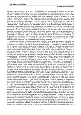 Cien años de soledad
Gabriel García Márquez
28
secreta. Dos días antes de la fiesta, empantanado en un reguero de clavijas y martinetes
sobrantes, chapuceando entre un enredijo de cuerdas que desenrollaba por un extremo y se
volvían a enrollar por el otro, consiguió malcomponer el instrumento. Nunca hubo tantos
sobresaltos y correndillas como en aquellos días, pero las nuevas lámparas de alquitrán se en-
cendieron en la fecha y a la hora previstas. La casa se abrió, todavía olorosa a resinas y a cal
húmeda, y los hijos y nietos de los fundadores conocieron el corredor de los helechos y las
begonias, los aposentos silenciosos, el jardín saturado por la fragancia de las rosas, y se
reunieron en la sala de visita frente al invento desconocido que había sido cubierto con una
sábana blanca. Quienes conocían el pianoforte, popular en otras poblaciones de la ciénaga, se
sintieron un poco descorazonados, pero más amarga fue la desilusión de Úrsula cuando colocó el
primer rollo para que Amaranta y Rebeca abrieran el baile, y el mecanismo no funcionó.
Melquíades, ya casi ciego, desmigajándose de decrepitud, recurrió a las artes de su antiquísima
sabiduría para tratar de componerlo. Al fin José Arcadio Buendía logró mover por equivocación un
dispositivo atascado, y la música salió primero a borbotones, y luego en un manantial de notas
enrevesadas. Golpeando contra las cuerdas puestas sin orden ni concierto y templadas con
temeridad, los martinetes se desquiciaron. Pero los porfiados descendientes de los veintiún
intrépidos que desentrañaron la sierra buscando el mar por el Occidente, eludieron los escollos
del trastrueque melódico, y el baile se prolongó hasta el amanecer.
Pietro Crespi volvió a componer la pianola. Rebeca y Amaranta lo ayudaron a ordenar las
cuerdas y lo secundaron en sus risas por lo enrevesado de los valses. Era en extremo afectuoso,
y de índole tan honrada, que Úrsula renunció a la vigilancia. La víspera de su viaje se improvisó
con la pianola restaurada un baile para despedirlo, y él hizo con Rebeca una demostración
virtuosa de las danzas modernas. Arcadio y Amaranta los igualaron en gracia y destreza. Pero la
exhibición fue interrumpida porque Pilar Ternera, que estaba en la puerta con los curiosos, se
peleó a mordiscos y tirones de pelo con una mujer que se atrevió a comentar que el joven
Arcadio tenía nalgas de mujer. Hacia la medianoche, Pietro Grespi se despidió con un discursito
sentimental y prometió volver muy pronto. Rebeca lo acompañó hasta la puerta, y luego de haber
cerrado la casa y apagado las lámparas, se fue a su cuarto a llorar. Fue un llanto inconsolable que
se prolongó por varios días, y cuya causa no conoció ni siquiera Amaranta. No era extraño su her-
metismo. Aunque parecía expansiva y cordial, tenía un carácter solitario y un corazón
impenetrable. Era una adolescente espléndida, de huesos largos y firmes, pero se empecinaba en
seguir usando el mecedorcito de madera con que llegó a la casa, muchas veces reforzado y ya
desprovisto de brazos. Nadie había descubierto que aún a esa edad, conservaba el hábito de
chuparse el dedo. Por eso no perdía ocasión de encerrarse en el baño, y había adquirido la
costumbre de dormir con la cara vuelta contra la pared. En las tardes de lluvia, bordando con un
grupo de amigas en el corredor de las begonias, perdía el hilo de la conversación y una lágrima
de nostalgia le salaba el paladar cuando veía las vetas de tierra húmeda y los montículos de barro
construidos por las lombrices en el jardín. Esos gustos secretos, derrotados en otro tiempo por las
naranjas con ruibarbo, estallaron en un anhelo irreprimible cuando empezó a llorar. Volvió a
comer tierra. La primera vez lo hizo casi por curiosidad, segura de que el mal sabor sería el mejor
remedio contra la tentación. Y en efecto no pudo soportar la tierra en la boca. Pero insistió,
vencida por el ansia creciente, y poco a poco fue rescatando el apetito ancestral, el gusto de los
minerales primarios, la satisfacción sin resquicios del alimento original. Se echaba puñados de
tierra en los bolsillos, y los comía a granitos sin ser vista, con un confuso sentimiento de dicha y
de rabia, mientras adiestraba a sus amigas en las puntadas más difíciles y conversaba de otros
hombres que no merecían el sacrificio de que se comiera por ellos la cal de las paredes. 'Los
puñados de tierra hacían menos remoto y más cierto al único hombre que merecía aquella
degradación, como si el suelo que él pisaba con sus finas botas de charol en otro lugar del
mundo, le transmitiera a ella el peso y la temperatura de su sangre en un sabor mineral que
dejaba un rescoldo áspero en la boca y un sedimento de paz en el corazón. Una tarde, sin ningún
motivo, Amparo Moscote pidió permiso para conocer la casa. Amaranta y Rebeca, desconcertadas
por la visita imprevista, la atendieron con un formalismo duro. Le mostraron la mansión
reformada, le hicieron oír los rollos de la pianola y le ofrecieron naranjada con galletitas. Amparo
dio una lección de dignidad, de encanto personal, de buenas maneras, que impresionó a Úrsula
en los breves instantes en que asistió a la visita. Al cabo de dos horas, cuando la conversación
empezaba a languidecer, Amparo aprovechó un descuido de Amaranta y le entregó una carta a
Rebeca. Ella alcanzó a ver el nombre de la muy distinguida señorita doña Rebeca Buendía, escrito
 
