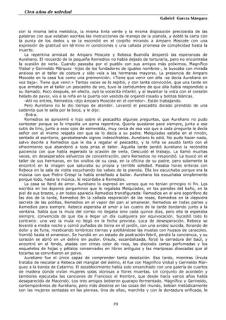 Cien años de soledad
Gabriel García Márquez
29
con la misma letra metódica, la misma tinta verde y la misma disposición preciosista de las
palabras con que estaban escritas las instrucciones de manejo de la pianola, y dobló la carta con
la punta de los dedos y se la escondió en el corpiño mirando a Amparo Moscote con una
expresión de gratitud sin término ni condiciones y una callada promesa de complicidad hasta la
muerte.
La repentina amistad de Amparo Moscote y Rebeca Buendía despertó las esperanzas de
Aureliano. El recuerdo de la pequeña Remedios no había dejado de torturaría, pero no encontraba
la ocasión de verla. Cuando paseaba por el pueblo con sus amigos más próximos, Magnífico
Visbal y Gerineldo Márquez -hijos de los fundadores de iguales nombres-, la buscaba con mirada
ansiosa en el taller de costura y sólo veía a las hermanas mayores. La presencia de Amparo
Moscote en la casa fue como una premonición. «Tiene que venir con ella -se decía Aureliano en
voz baja-. Tiene que venir.» Tantas veces se lo repitió, y con tanta convicción, que una tarde en
que armaba en el taller un pescadito de oro, tuvo la certidumbre de que ella había respondido a
su llamado. Poco después, en efecto, oyó la vocecita infantil, y al levantar la vista con el corazón
helado de pavor, vio a la niña en la puerta con vestido de organdí rosado y botitas blancas.
-Ahí no entres, Remedios -dijo Amparo Moscote en el corredor-. Están trabajando.
Pero Aureliano no le dio tiempo de atender. Levantó el pescadito dorado prendido de una
cadenita que le salía por la boca, y le dijo:
-Entra.
Remedios se aproximó e hizo sobre el pescadito algunas preguntas, que Aureliano no pudo
contestar porque se lo impedía un asma repentina. Quería quedarse para siempre, junto a ese
cutis de lirio, junto a esos ojos de esmeralda, muy cerca de esa voz que a cada pregunta le decía
señor con el mismo respeto con que se lo decía a su padre. Melquíades estaba en el rincón,
sentado al escritorio, garabateando signos indescifrables. Aureliano lo odió. No pudo hacer nada,
salvo decirle a Remedios que le iba a regalar el pescadito, y la niña se asustó tanto con el
ofrecimiento que abandonó a toda prisa el taller. Aquella tarde perdió Aureliano la recóndita
paciencia con que había esperado la ocasión de verla, Descuidó el trabajo. La llamó muchas
veces, en desesperados esfuerzos de concentración, pero Remedios no respondió. La buscó en el
taller de sus hermanas, en los visillos de su casa, en la oficina de su padre, pero solamente la
encontró en la imagen que saturaba su propia y terrible soledad. Pasaba horas enteras con
Rebeca en la sala de visita escuchando los valses de la pianola. Ella los escuchaba porque era la
música con que Pietro Crespi la había enseñado a bailar. Aureliano los escuchaba simplemente
porque todo, hasta la música, le recordaba a Remedios.
La casa se llenó de amor. Aureliano lo expresó en versos que no tenían principio ni fin. Los
escribía en los ásperos pergaminos que le regalaba Melquíades, en las paredes del baño, en la
piel de sus brazos, y en todos aparecía Remedios transfigurada: Remedios en el aire soporífero de
las dos de la tarde, Remedios 8n la callada respiración de las rosas, Remedios en la clepsidra
secreta de las polillas, Remedios en el vapor del pan al amanecer, Remedios en todas partes y
Remedios para siempre. Rebeca esperaba el amor a las cuatro de la tarde bordando junto a la
ventana. Sabía que la mula del correo no llegaba sino cada quince días, pero ella la esperaba
siempre, convencida de que iba a llegar un día cualquiera por equivocación. Sucedió todo lo
contrario: una vez la mula no llegó en la fecha prevista. Loca de desesperación, Rebeca se
levantó a media noche y comió puñados de tierra en el jardín, con una avidez suicida, llorando de
dolor y de furia, masticando lombrices tiernas y astillándose las muelas con huesos de caracoles.
Vomitó hasta el amanecer. Se hundió en un estado de postración febril, perdió la conciencia, y su
corazón se abrió en un delirio sin pudor. Úrsula, escandalizada, forzó la cerradura del baúl, y
encontró en el fondo, atadas con cintas color de rosa, las dieciséis cartas perfumadas y los
esqueletos de hojas y pétalos conservados en libros antiguos y las mariposas disecadas que al
tocarlas se convirtieron en polvo.
Aureliano fue el único capaz de comprender tanta desolación. Esa tarde, mientras Úrsula
trataba de rescatar a Rebeca del manglar del delirio, él fue con Magnífico Visbal y Gerineldo Már-
quez a la tienda de Catarino. El establecimiento había sido ensanchado con una galería de cuartos
de madera donde vivían mujeres solas olorosas a flores muertas. Un conjunto de acordeón y
tambores ejecutaba las canciones de Francisco el Hombre, que desde hacía varios años había
desaparecido de Macondo. Los tres amigos bebieron guarapo fermentado. Magnífico y Gerineldo,
contemporáneos de Aureliano, pero más diestros en las cosas del mundo, bebían metódicamente
con las mujeres sentadas en las piernas. Una de ellas, marchita y con la dentadura orificada, le
 