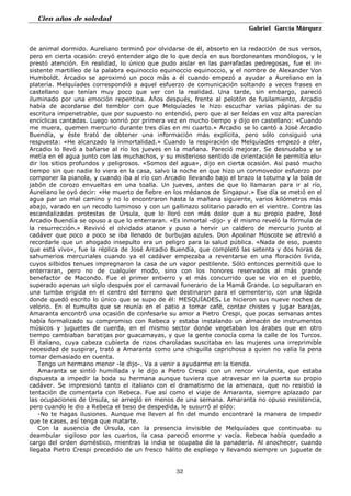 Cien años de soledad
Gabriel García Márquez
32
de animal dormido. Aureliano terminó por olvidarse de él, absorto en la redacción de sus versos,
pero en cierta ocasión creyó entender algo de lo que decía en sus bordoneantes monólogos, y le
prestó atención. En realidad, lo único que pudo aislar en las parrafadas pedregosas, fue el in-
sistente martilleo de la palabra equinoccio equinoccio equinoccio, y el nombre de Alexander Von
Humboldt. Arcadio se aproximó un poco más a él cuando empezó a ayudar a Aureliano en la
platería. Melquíades correspondió a aquel esfuerzo de comunicación soltando a veces frases en
castellano que tenían muy poco que ver con la realidad. Una tarde, sin embargo, pareció
iluminado por una emoción repentina. Años después, frente al pelotón de fusilamiento, Arcadio
había de acordarse del temblor con que Melquíades le hizo escuchar varias páginas de su
escritura impenetrable, que por supuesto no entendió, pero que al ser leídas en voz alta parecían
encíclicas cantadas. Luego sonrió por primera vez en mucho tiempo y dijo en castellano: «Cuando
me muera, quemen mercurio durante tres días en mi cuarto.» Arcadio se lo cantó a José Arcadio
Buendía, y éste trató de obtener una información más explícita, pero sólo consiguió una
respuesta: «He alcanzado la inmortalidad.» Cuando la respiración de Melquíades empezó a oler,
Arcadio lo llevó a bañarse al río los jueves en la mañana. Pareció mejorar. Se desnudaba y se
metía en el agua junto con las muchachos, y su misterioso sentido de orientación le permitía elu-
dir los sitios profundos y peligrosos. «Somos del agua», dijo en cierta ocasión. Así pasó mucho
tiempo sin que nadie lo viera en la casa, salvo la noche en que hizo un conmovedor esfuerzo por
componer la pianola, y cuando iba al río con Arcadio llevando bajo el brazo la totuma y la bola de
jabón de corozo envueltas en una toalla. Un jueves, antes de que lo llamaran para ir al río,
Aureliano le oyó decir: «He muerto de fiebre en los médanos de Singapur.» Ese día se metió en el
agua par un mal camino y no lo encontraron hasta la mañana siguiente, varios kilómetros más
abajo, varado en un recodo luminoso y con un gallinazo solitario parado en el vientre. Contra las
escandalizadas protestas de Úrsula, que lo lloró con más dolor que a su propio padre, José
Arcadio Buendía se opuso a que lo enterraran. «Es inmortal -dijo- y él mismo reveló la fórmula de
la resurrección.» Revivió el olvidado atanor y puso a hervir un caldero de mercurio junto al
cadáver que poco a poco se iba llenado de burbujas azules. Don Apolinar Moscote se atrevió a
recordarle que un ahogado insepulto era un peligro para la salud pública. «Nada de eso, puesto
que está vivo», fue la réplica de José Arcadio Buendía, que completó las setenta y dos horas de
sahumerios mercuriales cuando ya el cadáver empezaba a reventarse en una floración lívida,
cuyos silbidos tenues impregnaron la casa de un vapor pestilente. Sólo entonces permitió que lo
enterraran, pero no de cualquier modo, sino con los honores reservados al más grande
benefactor de Macondo. Fue el primer entierro y el más concurrido que se vio en el pueblo,
superado apenas un siglo después por el carnaval funerario de la Mamá Grande. Lo sepultaran en
una tumba erigida en el centro del terreno que destinaron para el cementerio, con una lápida
donde quedó escrito lo único que se supo de él: MESQUÍADES. Le hicieron sus nueve noches de
velorio. En el tumulto que se reunía en el patio a tomar café, contar chistes y jugar barajas,
Amaranta encontró una ocasión de confesarle su amor a Pietro Crespi, que pocas semanas antes
había formalizado su compromiso con Rebeca y estaba instalando un almacén de instrumentos
músicos y juguetes de cuerda, en el mismo sector donde vegetaban los árabes que en otro
tiempo cambiaban baratijas por guacamayas, y que la gente conocía coma la calle de los Turcos.
El italiano, cuya cabeza cubierta de rizos charoladas suscitaba en las mujeres una irreprimible
necesidad de suspirar, trató a Amaranta como una chiquilla caprichosa a quien no valía la pena
tomar demasiado en cuenta.
Tengo un hermano menor -le dijo-. Va a venir a ayudarme en la tienda.
Amaranta se sintió humillada y le dijo a Pietro Crespi con un rencor virulenta, que estaba
dispuesta a impedir la boda su hermana aunque tuviera que atravesar en la puerta su propio
cadáver. Se impresionó tanto el italiano con el dramatismo de la amenaza, que no resistió la
tentación de comentarla con Rebeca. Fue así como el viaje de Amaranta, siempre aplazado par
las ocupaciones de Úrsula, se arregló en menos de una semana. Amaranta no opuso resistencia,
pero cuando le dio a Rebeca el beso de despedida, le susurró al oído:
-No te hagas ilusiones. Aunque me lleven al fin del mundo encontraré la manera de impedir
que te cases, así tenga que matarte.
Con la ausencia de Úrsula, can la presencia invisible de Melquíades que continuaba su
deambular sigiloso por las cuartos, la casa pareció enorme y vacía. Rebeca había quedado a
cargo del orden doméstico, mientras la india se ocupaba de la panadería. Al anochecer, cuando
llegaba Pietro Crespi precedido de un fresco hálito de espliego y llevando siempre un juguete de
 