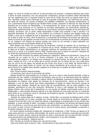 Cien años de soledad
Gabriel García Márquez
33
regalo, su novia le recibía la visita en la sala principal can puertas y ventanas abiertas para estar
a salvo de toda suspicacia. Era una precaución innecesaria, porque el italiano había demostrado
ser tan respetuoso que ni siquiera tocaba la mano de la mujer que seria su esposa antes de un
año. Aquellas visitas fueron llenando la casa de juguetes prodigiosos. Las bailarinas de cuerda,
las cajas de música, los manas acróbatas, los caballos trotadores, los payasos tamborileros, la
rica y asombrosa fauna mecánica que llevaba Pietro Crespi, disiparan la aflicción de José Arcadio
Buendía por la muerte de Melquíades, y la transportaron de nuevo a sus antiguas tiempos de
alquimista. Vivía entonces en un paraíso de animales destripados, de mecanismos deshechos,
tratando de perfeccionarías can un sistema de movimiento continua fundado en los principios del
péndulo. Aureliano, por su parte, había descuidado el taller para enseñar a leer y escribir a la
pequeña Remedios. Al principia, la niña prefería sus muñecas al hambre que llegaba todas las
tardes, y que era el culpable de que la separaran de sus juegos para bañarla y vestirla y sentaría
en la sala a recibir la visita. Pero la paciencia y la devoción de Aureliano terminaron par seducirla,
hasta el punto de que pasaba muchas horas con él estudiando el sentido de las letras y dibujando
en un cuaderno con lápices de colores casitas can vacas en los corrales y sales redondos con
rayas amarillas que se ocultaban detrás de las lomas.
Sólo Rebeca era infeliz con la amenaza de Amaranta. Conocía el carácter de su hermana, la
altivez de su espíritu, y la asustaba la virulencia de su rencor. Pasaba horas enteras chupándose
el dedo en el baño, aferrándose a un agotador esfuerzo de voluntad para no comer tierra. En
busca de un alivio a la zozobra llamó a Pilar Ternera para que le leyera el porvenir. Después de
un sartal de imprecisiones convencionales, Pilar Ternera pronosticó:
-No serás feliz mientras tus padres permanezcan insepultos. Rebeca se estremeció. Cama en el
recuerdo de un sueño se vio a sí misma entrando a la casa, muy niña, con el baúl y el
mecedorcito de madera y un talego cuyo contenido no conoció jamás. Se acordó de un caballero
calvo, vestido de lino y con el cuello de la camisa cerrado con un botón de aro, que nada tenía
que ver con el rey de capas. Se acordó de una mujer muy joven y muy bella, de manos tibias y
perfumadas, que nada tenían en común can las manos reumáticas de la sota de oros, y que le
ponía flores en el cabello para sacarla a pasear en la tarde por un pueblo de calles verdes.
-No entienda -dijo.
Pilar Ternera pareció desconcertada:
-Yo tampoco, pero eso es lo que dicen las cartas.
Rebeca quedó tan preocupada con el enigma, que se lo cantó a José Arcadio Buendía y éste la
reprendió por dar crédito a pronósticos de barajas, pera se dio a la silenciosa tarea de registrar
armarios y baúles, remover muebles y voltear camas y entabladas, buscando el talega de huesos.
Recordaba no haberla visto desde los tiempos de la reconstrucción. Llamó en secreta a los
albañiles y una de ellas reveló que había emparedado el talego en algún dormitorio porque le
estorbaba para trabajar. Después de varios días de auscultaciones, can la oreja pegada a las
paredes, percibieron el clac clac profundo. Perforaron el muro y allí estaban los huesos en el
talego intacto. Ese mismo día lo sepultaron en una tumba sin lápida, improvisada junta a la de
Melquíades, y Jasé Arcadio Buendía regresó a la casa liberado de una carga que por un momento
pesó tanto en su conciencia como el recuerdo de Prudencio Aguilar. Al pasar por la cocina le dio
un beso en la frente a Rebeca.
-Quítate las malas ideas de la cabeza -le dijo-. Serás feliz. La amistad de Rebeca abrió a Pilar
Ternera las puertas de la casa, cerradas por Úrsula desde el nacimiento de Arcadio. Llegaba a
cualquier hora del día, como un tropel de cabras, y descargaba su energía febril en los oficios más
pesados. A veces entraba al taller y ayudaba a Arcadio a sensibilizar las láminas del daguerrotipo
con una eficacia y una ternura que terminaron par confundirlo. Lo aturdía esa mujer. La resolana
de su piel, su alar a humo, el desorden de su risa en el cuarto oscuro, perturbaban su atención y
la hacían tropezar con las cosas.
En cierta ocasión Aureliano estaba allí, trabajando en orfebrería, y Pilar Ternera se apoyó en la
mesa para admirar su paciente laboriosidad. De pronto ocurrió. Aureliano comprobó que Arcadio
estaba en el cuarto oscuro, antes de levantar la vista y encontrarse can los ojos de Pilar Ternera,
cuyo pensamiento era perfectamente visible, como expuesto a la luz del mediodía.
-Bueno -dijo Aureliano-. Dígame qué es.
Pilar Ternera se mordió los labios can una sonrisa triste.
-Que eres bueno para la guerra -dijo-. Donde pones el ojo pones el plomo.
 