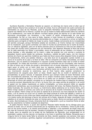 Cien años de soledad
Gabriel García Márquez
35
V
Aureliano Buendía y Remedios Moscote se casaron un domingo de marzo ante el altar que el
padre Nicanor Reyna hizo construir en la sala de visitas. Fue la culminación de cuatro semanas de
sobresaltos en casa de los Moscote, pues la pequeña Remedios llegó a la pubertad antes de
superar los hábitos de la infancia. A pesar de que la madre la había aleccionado sobre los cambios
de la adolescencia, una tarde de febrero irrumpió dando gritos de alarma en la sala donde sus
hermanas conversaban con Aureliano, y les mostró el calzón embadurnado de una pasta
achocolatada. Se fijó un mes para la boda. Apenas si hubo tiempo de enseñarla a lavarse, a
vestirse sola, a comprender los asuntos elementales de un hogar. La pusieron a orinar en ladrillos
calientes para corregirle el hábito de mojar la cama. Costó trabajo convencerla de la inviolabilidad
del secreto conyugal, porque Remedios estaba tan aturdida y al mismo tiempo tan maravillada
con la revelación, que quería comentar con todo el mundo los pormenores de la noche de bodas.
Fue un esfuerzo agotador, pero en la fecha prevista para la ceremonia la niña era tan diestra en
las cosas del mundo como cualquiera de sus hermanas. Don Apolinar Moscote la llevó del brazo
por la calle adornada con flores y guirnaldas, entre el estampido de los cohetes y la música de
varias bandas, y ella saludaba con la mano y daba las gracias con una sonrisa a quienes le
deseaban buena suerte desde las ventanas. Aureliano, vestido de paño negro, con los mismos
botines de charol con ganchos metálicos que había de llevar pocos años después frente al pelotón
de fusilamiento, tenía una palidez intensa y una bola dura en la garganta cuando recibió a su
novia en la puerta de la casa y la llevó al altar. Ella se comportó con tanta naturalidad, con tanta
discreción, que no perdió la compostura ni siquiera cuando Aureliano dejó caer el anillo al tratar
de ponérselo. En medio del murmullo y el principio de confusión de los convidados, ella mantuvo
en alto el brazo con el mitón de encaje y permaneció con el anular dispuesto, hasta que su novio
logró parar el anillo con el botín para que no siguiera rodando hasta la puerta, y regresó
ruborizado al altar. Su madre y sus hermanas sufrieron tanto con el temor de que la niña hiciera
una incorrección durante la ceremonia, que al final fueron ellas quienes cometieron la
impertinencia de cargarla para darle un beso. Desde aquel día se reveló el sentido de res-
ponsabilidad, la gracia natural, el reposado dominio que siempre había de tener Remedios ante
las circunstancias adversas. Fue ella quien de su propia iniciativa puso aparte la mejor porción
que cortó del pastel de bodas y se la llevó en un plato con un tenedor a José Arcadio Buendía.
Amarrado al tronco del castaño, encogido en un banquito de madera bajo el cobertizo de palmas,
el enorme anciano descolorido por el sol y la lluvia hizo una vaga sonrisa de gratitud y se comió
el pastel con los dedos masticando un salmo ininteligible. La única persona infeliz en aquella
celebración estrepitosa, que se prolongó hasta el amanecer del lunes, fue Rebeca Buendía. Era su
fiesta frustrada. Por acuerdo de Úrsula, su matrimonio debía celebrarse en la misma fecha, pero
Pietro Crespi recibió el viernes una carta con el anuncio de la muerte inminente de su madre. La
boda se aplazó. Pietro Crespi se fue para la capital de la provincia una hora después de recibir la
carta, y en el camino se cruzó con su madre que llegó puntual la noche del sábado y cantó en la
boda de Aureliano el aria triste que había preparado para la boda de su hijo. Pietro Crespi regresó
a la media noche del domingo a barrer las cenizas de la fiesta, después de haber reventado cinco
caballos en el camino tratando de estar en tiempo para su boda. Nunca se averiguó quién escribió
la carta. Atormentada por Úrsula, Amaranta lloró de indignación y juró su inocencia frente al altar
que los carpinteros no habían acabado de desarmar.
El padre Nicanor Reyna -a quien don Apolinar Moscote había llevado de la ciénaga para que
oficiara la boda- era un anciano endurecido por la ingratitud de su ministerio. Tenía la piel triste,
casi en los puros huesos, y el vientre pronunciado y redondo y una expresión de ángel viejo que
era más de inocencia que de bondad. Llevaba el propósito de regresar a su parroquia después de
la boda, pero se espantó con la aridez de los habitantes de Macondo, que prosperaban en el
escándalo, sujetos a la ley natural, sin bautizar a los hijos ni santificar las fiestas. Pensando que a
ninguna tierra le hacía tanta falta la simiente de Dios, decidió quedarse una semana más para
cristianizar a circuncisos y gentiles, legalizar concubinarios y sacramentar moribundos. Pero nadie
 